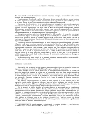 EL DERECHO Y SUS NORMAS
Tan breve fórmula se llena de contenido si se tienen presente el concepto y los caracteres de las normas
jurídicas, que luego analizaremos.
Nosotros, en una fórmula más explícita, definimos el derecho (en sentido objetivo) como el conjunto
de normas imperativas que, para mantener la convivencia pacífica y ordenada de los hombres que viven
en sociedad, regulan las relaciones de ellos determinadas por esas mismas normas.
Vayamos al derecho subjetivo. Es un interés jurídicamente protegido. La doctrina más seguida por
los civilistas comprende en la noción de derecho subjetivo dos elementos, el del interés y el de la
voluntad o el querer del individuo, y lo define como un poder de obrar (actuar) concedido a la voluntad
del sujeto para la satisfacción de sus propios intereses, poder reconocido y garantizado por el derecho
objetivo. También se dice, en el mismo sentido, que derecho subjetivo es un poder de querer atribuido al
individuo para tutela de un interés reconocido por el derecho objetivo.
Ejemplos de derechos subjetivos: el de propiedad; los del vendedor y el comprador para exigir,
respectivamente, el pago del precio y la entrega de la cosa vendida; los del arrendador y el arrendatario
para exigir el primero el pago de la renta y el segundo que se le entregue la tenencia de la casa y se le
mantenga en ella mientras dure el contrato; el del acreedor de un préstamo de dinero para que se le
pague la cantidad debida, etc.
Al derecho subjetivo corresponde siempre un deber, una obligación de otra persona. Tal deber u
obligación puede tener por objeto una acción o una abstención. Ejemplos en que el obligado o sujeto
pasivo del derecho debe realizar una acción en favor del titular o sujeto activo de ese derecho: pagar la
cosa comprada; transportar a una persona o cosa; construir una casa; defender el abogado ante los
tribunales a la persona que contrató sus servicios, etc. Ejemplos de abstención: no instalar, dentro de
cierto radio de la ciudad, un negocio similar al que se vendió; no hacer obra alguna que estorbe el
descenso natural de las aguas del predio superior hacia el inferior (C. Civil, art. 833); no construir un
edificio a mayor altura que la fijada por las ordenanzas de construcción y urbanización; no divulgar un
secreto de fabricación, etc.
El derecho objetivo, según el decir de los antiguos, representa la norma de obrar (norma agendi), y
el derecho subjetivo, la facultad de obrar (facultas agendi).
6. D6. DERECHOERECHO YY ORTOGRAFÍAORTOGRAFÍA
En relación con la palabra derecho hagamos algunas consideraciones de ortografía, llamada por
algunos el arte de usar bien las letras del alfabeto y los signos auxiliares de la escritura.
La voz derecho, sea en su sentido objetivo, sea en el subjetivo o en cualquier otro, de acuerdo con
las reglas ortográficas oficiales, se escribe con “d” minúscula, salvo que, como nombre de ciencia,
técnica o disciplina de estudios, entre a formar parte de la denominación de una cátedra, de un cuerpo, de
un establecimiento, de una Facultad, de un instituto, del título de una obra, etc., pues entonces se escribe
con mayúscula.1
Ejemplos: profesor de Derecho civil, Círculo de estudios de Derecho comparado,
Facultad de Derecho.
Sin embargo, convencionalmente, los autores de libros jurídicos, en su gran mayoría, usan la “D”
mayúscula cuando hablan del derecho objetivo y reservan la letra minúscula sólo para los derechos
subjetivos. Y así dicen que el Derecho regula las relaciones externas de los hombres y que el derecho de
propiedad es el derecho subjetivo real que otorga las máximas facultades al titular.
Por lo general, la palabra derecho, en sentido objetivo, va acompañada de un complemento
determinativo: derecho nacional (chileno, francés, italiano, alemán, japonés), derecho internacional,
derecho público, derecho privado, derecho civil, derecho comercial, derecho penal, derecho procesal, etc.
Pues bien, en estos casos, todos, claro está, de derecho objetivo, una minoría de autores escribe las dos
palabras con minúscula, conforme a las reglas de la Real Academia; otros usan sólo la mayúscula para
Derecho y minúscula para el complemento y escriben, por ejemplo, Derecho civil; finalmente, quizá los
más, emplean la mayúscula para las dos palabras: Derecho Civil. Preferimos seguir esta última
costumbre, aunque gramaticalmente no sea la más ortodoxa, porque a primera vista y gráficamente
delata que se está en presencia del derecho objetivo.
1
Véase Gramática (de la real academia Española de la Lengua), capítulo XXXI, reglas de los números 6 y 7; JOSÉ MARTINEZ
DE SOUSA, Errores de Lenguaje, Barcelona, 1974, p. 243, al final N.° 7 y p. 245, N.° 10.
Dislexia Virt u a l 11
 