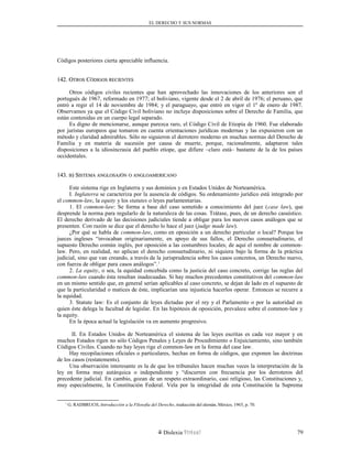 EL DERECHO Y SUS NORMAS
Códigos posteriores cierta apreciable influencia.
142. O142. OTROSTROS CCÓDIGOSÓDIGOS RECIENTESRECIENTES
Otros códigos civiles recientes que han aprovechado las innovaciones de los anteriores son el
portugués de 1967, reformado en 1977; el boliviano, vigente desde el 2 de abril de 1976; el peruano, que
entró a regir el 14 de noviembre de 1984; y el paraguayo, que entró en vigor el 1º de enero de 1987.
Observamos ya que el Código Civil boliviano no incluye disposiciones sobre el Derecho de Familia, que
están contenidas en un cuerpo legal separado.
Es digno de mencionarse, aunque parezca raro, el Código Civil de Etiopía de 1960. Fue elaborado
por juristas europeos que tomaron en cuenta orientaciones jurídicas modernas y las expusieron con un
método y claridad admirables. Sólo no siguieron el derrotero moderno en muchas normas del Derecho de
Familia y en materia de sucesión por causa de muerte, porque, racionalmente, adaptaron tales
disposiciones a la idiosincrasia del pueblo etíope, que difiere –claro está– bastante de la de los países
occidentales.
143.143. BB) S) SISTEMAISTEMA ANGLOSAJÓNANGLOSAJÓN OO ANGLOAMERICANOANGLOAMERICANO
Este sistema rige en Inglaterra y sus dominios y en Estados Unidos de Norteamérica.
I. Inglaterra se caracteriza por la ausencia de códigos. Su ordenamiento jurídico está integrado por
el common-law, la equity y los statutes o leyes parlamentarias.
1. El common-law: Se forma a base del caso sometido a conocimiento del juez (case law), que
desprende la norma para regularlo de la naturaleza de las cosas. Trátase, pues, de un derecho casuístico.
El derecho derivado de las decisiones judiciales tiende a obligar para los nuevos casos análogos que se
presenten. Con razón se dice que el derecho lo hace el juez (judge made law).
¿Por qué se habla de common-law, como en oposición a un derecho particular o local? Porque los
jueces ingleses “invocaban originariamente, en apoyo de sus fallos, el Derecho consuetudinario, el
supuesto Derecho común inglés, por oposición a las costumbres locales; de aquí el nombre de common-
law. Pero, en realidad, no aplican el derecho consuetudinario, ni siquiera bajo la forma de la práctica
judicial, sino que van creando, a través de la jurisprudencia sobre los casos concretos, un Derecho nuevo,
con fuerza de obligar para casos análogos”.1
2. La equity, o sea, la equidad concebida como la justicia del caso concreto, corrige las reglas del
common-law cuando ésta resultan inadecuadas. Si hay muchos precedentes constitutivos del common-law
en un mismo sentido que, en general serían aplicables al caso concreto, se dejan de lado en el supuesto de
que la particularidad o matices de éste, implicarían una injusticia hacerlos operar. Entonces se recurre a
la equidad.
3. Statute law: Es el conjunto de leyes dictadas por el rey y el Parlamento o por la autoridad en
quien éste delega la facultad de legislar. En las hipótesis de oposición, prevalece sobre el common-law y
la equity.
En la época actual la legislación va en aumento progresivo.
II. En Estados Unidos de Norteamérica el sistema de las leyes escritas es cada vez mayor y en
muchos Estados rigen no sólo Códigos Penales y Leyes de Procedimiento o Enjuiciamiento, sino también
Códigos Civiles. Cuando no hay leyes rige el common-law en la forma del case law.
Hay recopilaciones oficiales o particulares, hechas en forma de códigos, que exponen las doctrinas
de los casos (restatements).
Una observación interesante es la de que los tribunales hacen muchas veces la interpretación de la
ley en forma muy autárquica o independiente y “discurren con frecuencia por los derroteros del
precedente judicial. En cambio, gozan de un respeto extraordinario, casi religioso, las Constituciones y,
muy especialmente, la Constitución Federal. Vela por la integridad de esta Constitución la Suprema
1
G. RADBRUCH, Introducción a la Filosofía del Derecho, traducción del alemán, México, 1965, p. 70.
Dislexia Virt u a l 79
 
