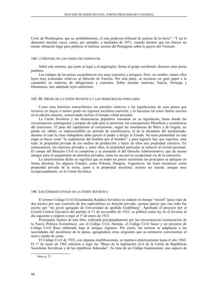 TRATADO DE DERECHO CIVIL. PARTES PREELIMINAR Y GENERAL
Corte de Washington, que es, probablemente, el más poderoso tribunal de justicia de la tierra”.2
Y así lo
demostró muchas veces, como, por ejemplo, a mediados de 1971, cuando declaró que los diarios no
tenían obstáculo legal para publicar el informe secreto del Pentágono sobre la guerra del Vietnam.
144.144. CC) S) SISTEMAISTEMA DEDE LOSLOS PAÍSESPAÍSES ESCANDINAVOSESCANDINAVOS
Sobre este sistema, que junto al legal y el anglosajón, forma el grupo occidental, diremos unas pocas
palabras.
Los códigos de los países escandinavos son muy concretos y antiguos. Pero, en cambio, tienen ellos
leyes muy avanzadas relativas al Derecho de Familia. Por otra parte, se reconoce un gran papel a la
costumbre en materias de obligaciones y contratos. Sobre muchas materias, Suecia, Noruega y
Dinamarca, han adoptado leyes uniformes.
145. III. G145. III. GRUPORUPO DEDE LALA UUNIÓNNIÓN SSOVIÉTICAOVIÉTICA YY LASLAS DEMOCRACIASDEMOCRACIAS POPULARESPOPULARES
Como nota histórica transcribimos los párrafos relativos a las legislaciones de esos países que
tuvieron en mayor o menor grado un régimen socialista marxista, y lo hacemos tal como fueron escritos
en la edición anterior, conservando incluso el tiempo verbal presente.
La Unión Soviética y las democracias populares trasuntan en su legislación, hasta donde las
circunstancias contingentes y propias de cada país lo permiten, las concepciones filosóficas y económicas
del marxismo. El paso del capitalismo al comunismo, según las enseñanzas de Marx y de Engels, no
puede ser súbito; es imprescindible un período de transferencia, el de la dictadura del proletariado,
durante el cual la clase trabajadora debe ejercer el poder y dirigir el Estado. Su tarea primordial en esta
etapa es hacer cesar “la explotación del hombre por el hombre” y para lograrlo hay que suprimir, ante
todo, la propiedad privada de los medios de producción y hacer de ellos una propiedad colectiva. En
consecuencia, los intereses privados y, entre ellos, la propiedad particular se reducen al círculo personal.
El campo del Derecho Civil se comprime y se ensancha el del Derecho Administrativo, que da escaso
margen para el surgimiento de derechos privados, como no sea por la excepcional vía de la concesión.
Lo anteriormente dicho no significa que en todos los países socialistas los principios se apliquen en
forma absoluta. En algunos Estados, como Polonia, Hungría, Yugoslavia, las leyes reconocen cierta
propiedad privada de la tierra, junto a la propiedad socialista; incluso así sucede, aunque muy
excepcionalmente, en la Unión Soviética.
146. L146. LOSOS CCÓDIGOSÓDIGOS CCIVILESIVILES DEDE LALA UUNIÓNNIÓN SSOVIÉTICAOVIÉTICA
El primer Código Civil (Grazdanskij Kodeks) Soviético se redactó en tiempo “record” (poco más de
dos meses) por una comisión de dos especialistas en derecho privado, aunque parece que casi todo fue
escrito por “un joven agregado de Universidad de apellido Goikhbarg”. Aprobado el proyecto por el
Comité Central Ejecutivo del partido el 11 de noviembre de 1922, se publicó como ley en el Izvestia al
día siguiente y empezó a regir el 1º de enero de 1923.
Principales fuentes de esta obra, realizada precipitadamente por las circunstancias (instauración de
la Nueva Política Económica), son el Código Civil Alemán, el Código Civil Suizo y un proyecto de
Código Civil Ruso elaborado bajo el antiguo régimen. Por cierto, las normas se adaptaron a las
necesidades del socialismo de la época, agregándose otras originales que se estimaron convenientes al
nuevo estado de cosas.
El Código Civil de 1923, con algunas modificaciones, se mantuvo prácticamente hasta el año 1962.
El 1º de mayo de 1962 entraron a regir las “Bases de la legislación civil de la Unión de Repúblicas
Socialistas Soviéticas y de las repúblicas federadas”. Se trata de un Código fundamental, una especie de
2
Idem, p. 73.
80
 