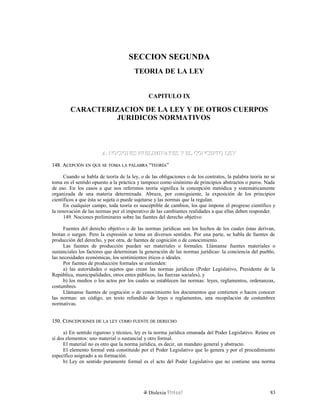 SECCION SEGUNDA
TEORIA DE LA LEY
CAPITULO IX
CARACTERIZACION DE LA LEY Y DE OTROS CUERPOS
JURIDICOS NORMATIVOS
A. NOCIONES PRELIMINARES Y EL CONCEPTO LEYA. NOCIONES PRELIMINARES Y EL CONCEPTO LEY
148. A148. ACEPCIÓNCEPCIÓN ENEN QUEQUE SESE TOMATOMA LALA PALABRAPALABRA ““TEORÍATEORÍA””
Cuando se habla de teoría de la ley, o de las obligaciones o de los contratos, la palabra teoría no se
toma en el sentido opuesto a la práctica y tampoco como sinónimo de principios abstractos o puros. Nada
de eso. En los casos a que nos referimos teoría significa la concepción metódica y sistemáticamente
organizada de una materia determinada. Abraza, por consiguiente, la exposición de los principios
científicos a que ésta se sujeta o puede sujetarse y las normas que la regulan.
En cualquier campo, toda teoría es susceptible de cambios, los que impone el progreso científico y
la renovación de las normas por el imperativo de las cambiantes realidades a que ellas deben responder.
149. Nociones preliminares sobre las fuentes del derecho objetivo
Fuentes del derecho objetivo o de las normas jurídicas son los hechos de los cuales éstas derivan,
brotan o surgen. Pero la expresión se toma en diversos sentidos. Por una parte, se habla de fuentes de
producción del derecho, y por otra, de fuentes de cognición o de conocimiento.
Las fuentes de producción pueden ser materiales o formales. Llámanse fuentes materiales o
sustanciales los factores que determinan la generación de las normas jurídicas: la conciencia del pueblo,
las necesidades económicas, los sentimientos éticos o ideales.
Por fuentes de producción formales se entienden:
a) las autoridades o sujetos que crean las normas jurídicas (Poder Legislativo, Presidente de la
República, municipalidades, otros entes públicos, las fuerzas sociales), y
b) los medios o los actos por los cuales se establecen las normas: leyes, reglamentos, ordenanzas,
costumbres.
Llámanse fuentes de cognición o de conocimiento los documentos que contienen o hacen conocer
las normas: un código, un texto refundido de leyes o reglamentos, una recopilación de costumbres
normativas.
150. C150. CONCEPCIONESONCEPCIONES DEDE LALA LEYLEY COMOCOMO FUENTEFUENTE DEDE DERECHODERECHO
a) En sentido riguroso y técnico, ley es la norma jurídica emanada del Poder Legislativo. Reúne en
sí dos elementos: uno material o sustancial y otro formal.
El material no es otro que la norma jurídica, es decir, un mandato general y abstracto.
El elemento formal está constituido por el Poder Legislativo que lo genera y por el procedimiento
específico asignado a su formación.
b) Ley en sentido puramente formal es el acto del Poder Legislativo que no contiene una norma
Dislexia Virt u a l 83
 