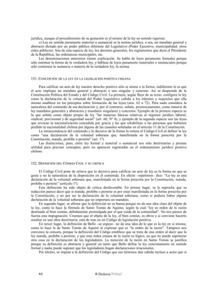 jurídica, aunque el procedimiento de su gestación es el mismo de la ley en sentido riguroso.
c) Ley en sentido puramente material o sustancial es la norma jurídica, o sea, un mandato general y
abstracto dictado por un poder público diferente del Legislativo (Poder Ejecutivo, municipalidad, otros
entes públicos). Son de esta especie de ley, los decretos generales, los reglamentos que dicta el Presidente
de la República, las ordenanzas municipales, etc.
Las denominaciones anteriores tienen explicación. Se habla de leyes puramente formales porque
sólo ostentan la forma de la verdadera ley, y háblase de leyes puramente materiales o sustanciales porque
sólo contienen la sustancia o materia de la verdadera ley, la norma.
151. C151. CONCEPCIÓNONCEPCIÓN DEDE LALA LEYLEY ENEN LALA LEGISLACIÓNLEGISLACIÓN POSITIVAPOSITIVA CHILENACHILENA
Para calificar un acto de ley nuestro derecho positivo sólo se atiene a la forma; indiferente le es que
el acto implique un mandato general y abstracto o uno singular y concreto. Así se desprende de la
Constitución Política del Estado y del Código Civil. La primera, según fluye de su texto, configura la ley
como la declaración de la voluntad del Poder Legislativo ceñida a los trámites y requisitos que ella
misma establece en los preceptos sobre formación de las leyes (arts. 62 a 72). Para nada considera la
naturaleza del contenido de esa declaración y, por el contrario, señala, promiscuamente, como materia de
ley mandatos generales y abstractos y mandatos singulares y concretos. Ejemplo de la primera especie es
la que señala como objeto propio de ley “las materias básicas relativas al régimen jurídico laboral,
sindical, previsional y de seguridad social” (art. 60, Nº 4), y ejemplo de la segunda especie son las leyes
que revocan la nacionalización concedida por gracia y las que rehabilitan a las personas que hubieren
perdido la nacionalidad chilena por alguna de las causales señaladas en el artículo 11 de la Constitución.
La intrascendencia del contenido y lo decisivo de la forma lo reitera el Código Civil al definir la ley
como “una declaración de la voluntad soberana que, manifestada en la forma prescrita por la
Constitución, manda, prohíbe o permite” (art. 1º).
Las distinciones, pues, entre ley formal y material o sustancial son sólo doctrinarias y prestan
utilidad para precisar conceptos; pero no aparecen registradas en el ordenamiento jurídico positivo
chileno.
152. D152. DEFINICIÓNEFINICIÓN DELDEL CCÓDIGOÓDIGO CCIVILIVIL YY SUSU CRÍTICACRÍTICA
El Código Civil pone de relieve que lo decisivo para calificar un acto de ley es la forma en que se
gesta y no la naturaleza de la disposición en él contenida. En efecto –repetimos– dice: “La ley es una
declaración de la voluntad soberana que, manifestada en la forma prescrita por la Constitución, manda,
prohíbe o permite” (artículo 1º).
Esta definición ha sido objeto de crítica desfavorable. En primer lugar, se le reprocha que su
redacción parece decir que si manda, prohíbe o permite es por estar manifestada en la forma prescrita por
la Constitución, y no por ser la declaración de la voluntad soberana, como si pudiera haber alguna
declaración de la voluntad soberana que no importara un mandato.
En segundo lugar, se afirma que la definición no es buena porque no da una idea clara del objeto de
la ley, como lo hace la fórmula de Santo Tomás de Aquino, según la cual “ley es orden de la razón
destinada al bien común, debidamente promulgada por el que cuida de la comunidad”. No nos parece de
fuerza esta impugnación. Creemos que el objeto de la ley, el bien común, es obvio y si conviene hacerlo
resaltar en una obra doctrinaria, está de más en un Código de legislación positiva.
En tercer lugar, la definición de Bello –se arguye– no da una idea de lo que es la ley en sí misma,
como lo hace la de Santo Tomás de Aquino al expresar que es “la orden de la razón”. Tampoco nos
convence la censura, porque la definición del Código establece que se trata de una orden al decir que la
ley manda, prohíbe o permite, y que esta orden emana de la razón es lógico, ya que no puede suponerse
otra cosa en la declaración de los legisladores. La mención de la razón en Santo Tomás se justifica
porque su definición es abstracta y general en tanto que Bello define la ley concretamente en sentido
formal y nadie puede suponer que los legisladores hagan declaraciones irracionales.
Por último, se imputa a la definición del Código que sus términos dan cabida incluso a actos que si
Dislexia Virt u a l84
 