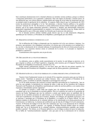 TEORÍA DE LA LEY
bien constituyen declaraciones de la voluntad soberana no entrañan normas jurídicas, porque se refieren
a situaciones particulares y no a generales y abstractas. Pero este reparo no procede, a nuestro juicio, en
una definición que, con criterio práctico, engloba dentro del campo de la ley todas las situaciones que por
su entidad exijan la aprobación de la soberanía. Al respecto, Bello observó que la Constitución de 1833
(como las posteriores) entregaban a la ley “dar pensiones, y decretar honores públicos a los grandes
servicios” (artículo 28, Nº 10). De atenerse a ciertas definiciones técnicas habría tenido que establecer,
primero, que la ley regula situaciones generales y abstractas y, después, que determinadas situaciones
particulares importantes (enumerándolas) se someten a los mismos trámites de una ley. Rodeo inútil en
un Código positivo que es libre para adoptar las fórmulas que le parezcan más prácticas.
En el derecho positivo chileno también puede decirse que ley es toda disposición obligatoria
aprobada por las Cámaras y el Presidente de la República y promulgada por este último.
153. R153. REQUISITOSEQUISITOS EXTERNOSEXTERNOS EE INTERNOSINTERNOS DEDE LALA LEYLEY
De la definición del Código se desprende que los requisitos de la ley son externos e internos. Los
primeros, que permiten a los ciudadanos cerciorarse si la norma que se les presenta es en realidad ley o
no, son dos: a) declaración de la voluntad soberana; b) manifestación de ella en la forma prescrita por la
Constitución. Los requisitos internos miran al contenido de la norma: si el precepto es imperativo,
prohibitivo o permisivo.
Examinaremos estos requisitos uno en pos de otro.
154. D154. DECLARACIÓNECLARACIÓN DEDE LALA VOLUNTADVOLUNTAD SOBERANASOBERANA
La soberanía, como es sabido, reside esencialmente en la nación, la cual delega su ejercicio, en lo
que a legislar se refiere, en el Poder Legislativo, integrado, entre nosotros, por el Congreso Nacional y el
Presidente de la República (Constitución, artículos 62 a 72).
Según nuestro ordenamiento positivo, no son leyes, pues, por falta de este primer requisito, los
simples decretos del Presidente de la República, aunque sean de efectos generales y permanentes.
155. M155. MANIFESTACIÓNANIFESTACIÓN DEDE LALA VOLUNTADVOLUNTAD SOBERANASOBERANA ENEN LALA FORMAFORMA PRESCRITAPRESCRITA PORPOR LALA CCONSTITUCIÓNONSTITUCIÓN
Nuestra Carta Fundamental resume en el artículo 69 los requisitos necesarios para que esa forma se
repute existir. “Aprobado un proyecto por ambas Cámaras –dice–, será remitido al Presidente de la
República, quien, si también lo aprueba, dispondrá su promulgación como ley”.
Es de tal modo necesario que concurra la forma específica prevenida por la Constitución, “que no
sería ley, por ejemplo, la declaración de voluntad de todos y cada uno de los miembros del Congreso
Nacional y del Presidente de la República manifestada por medio de escritura pública y con cuantos otros
requisitos y formalidades quieran suponerse”.
El ejemplo es extremo y nadie duda que ningún juez, de cualquiera jerarquía que sea, podría
considerar que es ley la formulada en escritura pública. Pero en la práctica las cosas no se presentan de
manera tan burda. Supóngase que una ley ordinaria y común que requiere para ser aprobada sólo la
mayoría de los miembros presentes de cada Cámara, y en el Senado de 36 parlamentarios presentes 18
voten por la aprobación y los demás por el rechazo, dándose, sin embargo, por aprobado el proyecto y así
se sanciona y promulga por el Presidente de la República y se publica en el Diario Oficial. En esta
hipótesis tampoco la declaración de la voluntad soberana se ha manifestado en la forma prescrita por la
Constitución y no habría ley. La historia de la definición que de ésta da el Código Civil así lo demuestra.
Veamos. El Proyecto de Código Civil de 1853 dice solamente que “ley es una declaración de la voluntad
soberana que manda, prohíbe o permite”. En seguida, el llamado Proyecto Inédito ofrece un cambio.
Señala que “ley es la declaración de la voluntad soberana, constitucionalmente expedida, que manda,
prohíbe y permite”. Por último, en el Proyecto definitivo y en el Código se altera de nuevo la redacción.
No se habla de “constitucionalmente expedida”, sino que para ser ley la declaración de la voluntad
Dislexia Virt u a l 85
 