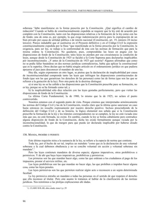 TRATADO DE DERECHO CIVIL. PARTES PREELIMINAR Y GENERAL
soberana “debe manifestarse en la forma prescrita por la Constitución. ¿Qué significa el cambio de
redacción? Cuando se habla de constitucionalmente expedida se requiere que la ley esté de acuerdo por
completo con la Constitución, tanto con las disposiciones relativas a la formación de la ley como con las
de fondo; una de estas es, por ejemplo, la que exige indemnización previa para la expropiación de un
bien privado por causa de utilidad pública o de interés nacional (Constitución, art. 19, número 24 inciso
tercero). Parece indudable que al sustituirse en el Proyecto definitivo y en el Código Civil la expresión
constitucionalmente expedida por la frase “que manifestada en la forma prescrita por la Constitución, la
exigencia, para ser ley, se redujo a la conformidad de ésta con las normas de formación que para la
misma ordena la Constitución. No quedaron, pues, comprendidas las leyes en pugna con las
disposiciones de fondo de la Constitución; tales leyes no pierden por esa circunstancia su condición de
leyes, aunque desde la Constitución de 1925 se facultó a la Corte Suprema para declararlas inaplicables
por inconstitucionales. ¿Y antes de la Constitución de 1925 qué ocurría? Algunos afirmaban que como
no se podía fallar basándose en dos normas jurídicas contradictorias, había que aplicar la constitucional
que es la superley. Otros decían que no había ningún artículo en el ordenamiento jurídico en que pudiera
apoyarse el juez para desconocer el mandato de una ley.
Hoy día, según exponemos en otro lugar, se piensa que la declaración de inaplicabilidad por causa
de inconstitucionalidad comprende tanto las leyes que infringen las disposiciones constitucionales de
fondo (que son las que garantizan los derechos de las personas) como las de forma (que son las que se
refieren a la gestación de la ley). Pero otra parte de la doctrina distingue:
a) si una ley no se ha ceñido a las disposiciones que la Constitución prescribe para su formación, no
es ley, porque no se ha formado como tal; y
b) la inaplicabilidad sólo dice relación con las leyes gestadas perfectamente, pero que violan las
disposiciones de fondo de la Constitución.
La última Carta Fundamental, la de 1980, lo mismo que la de 1925, no aclara el punto
controvertido.
Nosotros estamos con el segundo punto de vista. Porque creemos que interpretadas armónicamente
las normas del Código Civil y las de la Constitución, resulta claro que la última quiso sancionar un caso
hasta entonces no resuelto expresamente por nuestro derecho positivo. Incluso prescindiendo de la
definición del Código Civil y de su historia, la lógica elemental nos señala que si la Constitución
prescribe la formación de la ley y los trámites correspondientes no se cumplen, la ley no está viciada sino
más que eso, no está formada, no existe. En cambio, cuando la ley se forma cabalmente pero contradice
alguna disposición de fondo de la Constitución, dicha ley existe formalmente aunque viciada por la
inconstitucionalidad, lo que da margen para que pueda ser declarada inaplicable por haberse alzado
contra la Constitución.
156. M156. MANDAANDA,, PROHÍBEPROHÍBE OO PERMITEPERMITE
Este último requisito mira a la sustancia de la ley, se refiere a la especie de norma que contiene.
Toda ley, por el hecho de ser tal, implica un mandato “como que es la declaración de una voluntad
soberana a la cual debemos obediencia y no se concibe voluntad sin acción y voluntad soberana sin
mandato”.1
Pero las leyes contienen mandatos de diversa especie; algunos imperativos, otros prohibitivos o
permisivos. Y de ahí que haya leyes imperativas, prohibitivas y permisivas.
Las primeras son las que mandan hacer algo, como las que ordenan a los ciudadanos el pago de los
impuestos, prestar el servicio militar, etc.
Las leyes prohibitivas son las que mandan no hacer algo, las que prohíben o impiden hacer alguna
cosa, como las leyes penales.
Las leyes permisivas son las que permiten realizar algún acto o reconocen a un sujeto determinada
facultad.
La ley permisiva entraña un mandato a todas las personas en el sentido de que respeten el derecho
que ella reconoce al titular. Pero este asunto lo tratamos al hablar de la clasificación de las normas
jurídicas. Nos remitimos a las prolijas explicaciones ahí dadas.
1
L. CLARO SOLAR, obra citada, tomo I, p. 29
86
 
