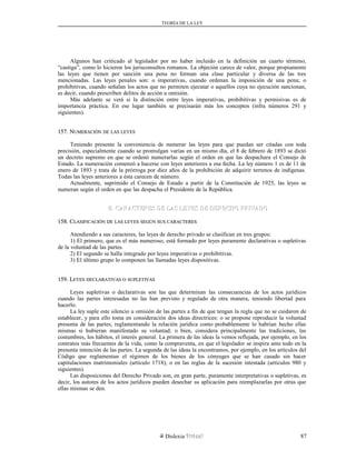 TEORÍA DE LA LEY
Algunos han criticado al legislador por no haber incluido en la definición un cuarto término,
“castiga”, como lo hicieron los jurisconsultos romanos. La objeción carece de valor, porque propiamente
las leyes que tienen por sanción una pena no forman una clase particular y diversa de las tres
mencionadas. Las leyes penales son: o imperativas, cuando ordenan la imposición de una pena; o
prohibitivas, cuando señalan los actos que no permiten ejecutar o aquellos cuya no ejecución sancionan,
es decir, cuando prescriben delitos de acción u omisión.
Más adelante se verá si la distinción entre leyes imperativas, prohibitivas y permisivas es de
importancia práctica. En ese lugar también se precisarán más los conceptos (infra números 291 y
siguientes).
157. N157. NUMERACIÓNUMERACIÓN DEDE LASLAS LEYESLEYES
Teniendo presente la conveniencia de numerar las leyes para que puedan ser citadas con toda
precisión, especialmente cuando se promulgan varias en un mismo día, el 8 de febrero de 1893 se dictó
un decreto supremo en que se ordenó numerarlas según el orden en que las despachara el Consejo de
Estado. La numeración comenzó a hacerse con leyes anteriores a esa fecha. La ley número 1 es de 11 de
enero de 1893 y trata de la prórroga por diez años de la prohibición de adquirir terrenos de indígenas.
Todas las leyes anteriores a ésta carecen de número.
Actualmente, suprimido el Consejo de Estado a partir de la Constitución de 1925, las leyes se
numeran según el orden en que las despacha el Presidente de la República.
B. CARACTERES DE LAS LEYES DE DERECHO PRIVADOB. CARACTERES DE LAS LEYES DE DERECHO PRIVADO
158. C158. CLASIFICACIÓNLASIFICACIÓN DEDE LASLAS LEYESLEYES SEGÚNSEGÚN SUSSUS CARACTERESCARACTERES
Atendiendo a sus caracteres, las leyes de derecho privado se clasifican en tres grupos:
1) El primero, que es el más numeroso, está formado por leyes puramente declarativas o supletivas
de la voluntad de las partes.
2) El segundo se halla integrado por leyes imperativas o prohibitivas.
3) El último grupo lo componen las llamadas leyes dispositivas.
159. L159. LEYESEYES DECLARATIVASDECLARATIVAS OO SUPLETIVASSUPLETIVAS
Leyes supletivas o declarativas son las que determinan las consecuencias de los actos jurídicos
cuando las partes interesadas no las han previsto y regulado de otra manera, teniendo libertad para
hacerlo.
La ley suple este silencio u omisión de las partes a fin de que tengan la regla que no se cuidaron de
establecer, y para ello toma en consideración dos ideas directrices: o se propone reproducir la voluntad
presunta de las partes, reglamentando la relación jurídica como probablemente lo habrían hecho ellas
mismas si hubieran manifestado su voluntad; o bien, considera principalmente las tradiciones, las
costumbres, los hábitos, el interés general. La primera de las ideas la vemos reflejada, por ejemplo, en los
contratos más frecuentes de la vida, como la compraventa, en que el legislador se inspira ante todo en la
presunta intención de las partes. La segunda de las ideas la encontramos, por ejemplo, en los artículos del
Código que reglamentan el régimen de los bienes de los cónyuges que se han casado sin hacer
capitulaciones matrimoniales (artículo 1718), o en las reglas de la sucesión intestada (artículos 980 y
siguientes).
Las disposiciones del Derecho Privado son, en gran parte, puramente interpretativas o supletivas, es
decir, los autores de los actos jurídicos pueden desechar su aplicación para reemplazarlas por otras que
ellas mismas se den.
Dislexia Virt u a l 87
 