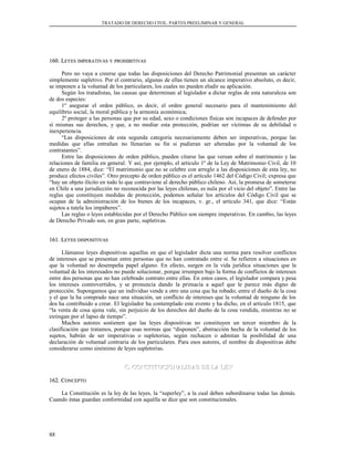 TRATADO DE DERECHO CIVIL. PARTES PREELIMINAR Y GENERAL
160. L160. LEYESEYES IMPERATIVASIMPERATIVAS YY PROHIBITIVASPROHIBITIVAS
Pero no vaya a creerse que todas las disposiciones del Derecho Patrimonial presentan un carácter
simplemente supletivo. Por el contrario, algunas de ellas tienen un alcance imperativo absoluto, es decir,
se imponen a la voluntad de los particulares, los cuales no pueden eludir su aplicación.
Según los tratadistas, las causas que determinan al legislador a dictar reglas de esta naturaleza son
de dos especies:
1º asegurar el orden público, es decir, el orden general necesario para el mantenimiento del
equilibrio social, la moral pública y la armonía económica;
2º proteger a las personas que por su edad, sexo o condiciones físicas son incapaces de defender por
sí mismas sus derechos, y que, a no mediar esta protección, podrían ser víctimas de su debilidad o
inexperiencia.
“Las disposiciones de esta segunda categoría necesariamente deben ser imperativas, porque las
medidas que ellas entrañan no llenarían su fin si pudieran ser alteradas por la voluntad de los
contratantes”.
Entre las disposiciones de orden público, pueden citarse las que versan sobre el matrimonio y las
relaciones de familia en general. Y así, por ejemplo, el artículo 1º de la Ley de Matrimonio Civil, de 10
de enero de 1884, dice: “El matrimonio que no se celebre con arreglo a las disposiciones de esta ley, no
produce efectos civiles”. Otro precepto de orden público es el artículo 1462 del Código Civil; expresa que
“hay un objeto ilícito en todo lo que contraviene al derecho público chileno. Así, la promesa de someterse
en Chile a una jurisdicción no reconocida por las leyes chilenas, es nula por el vicio del objeto”. Entre las
reglas que constituyen medidas de protección, podemos señalar los artículos del Código Civil que se
ocupan de la administración de los bienes de los incapaces, v. gr., el artículo 341, que dice: “Están
sujetos a tutela los impúberes”.
Las reglas o leyes establecidas por el Derecho Público son siempre imperativas. En cambio, las leyes
de Derecho Privado son, en gran parte, supletivas.
161. L161. LEYESEYES DISPOSITIVASDISPOSITIVAS
Llámanse leyes dispositivas aquellas en que el legislador dicta una norma para resolver conflictos
de intereses que se presentan entre personas que no han contratado entre sí. Se refieren a situaciones en
que la voluntad no desempeña papel alguno. En efecto, surgen en la vida jurídica situaciones que la
voluntad de los interesados no puede solucionar, porque irrumpen bajo la forma de conflictos de intereses
entre dos personas que no han celebrado contrato entre ellas. En estos casos, el legislador compara y pesa
los intereses controvertidos, y se pronuncia dando la primacía a aquel que le parece más digno de
protección. Supongamos que un individuo vende a otro una cosa que ha robado; entre el dueño de la cosa
y el que la ha comprado nace una situación, un conflicto de intereses que la voluntad de ninguno de los
dos ha contribuido a crear. El legislador ha contemplado este evento y ha dicho, en el artículo 1815, que
“la venta de cosa ajena vale, sin perjuicio de los derechos del dueño de la cosa vendida, mientras no se
extingan por el lapso de tiempo”.
Muchos autores sostienen que las leyes dispositivas no constituyen un tercer miembro de la
clasificación que tratamos, porque esas normas que “disponen”, abstracción hecha de la voluntad de los
sujetos, habrán de ser imperativas o supletorias, según rechacen o admitan la posibilidad de una
declaración de voluntad contraria de los particulares. Para esos autores, el nombre de dispositivas debe
considerarse como sinónimo de leyes supletorias.
C. CONSTITUCIONALIDAD DE LA LEYC. CONSTITUCIONALIDAD DE LA LEY
162. C162. CONCEPTOONCEPTO
La Constitución es la ley de las leyes, la “superley”, a la cual deben subordinarse todas las demás.
Cuando éstas guardan conformidad con aquélla se dice que son constitucionales.
88
 