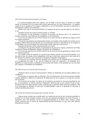 TEORÍA DE LA LEY
163. C163. CONSTITUCIONALIDADONSTITUCIONALIDAD DEDE FONDOFONDO YY DEDE FORMAFORMA
La constitucionalidad abarca dos aspectos: uno de fondo y otro de forma. El primero se cumple
cuando el contenido de la ley respeta todo derecho garantido por la Carta Fundamental; y el segundo,
cuando la ley es dictada por los órganos competentes y con las formalidades que para su generación y
promulgación establece la Constitución.
Resulta, pues, que la inconstitucionalidad es la negación de uno de estos dos aspectos o de ambos a
la vez.
Ejemplos de leyes que serían inconstitucionales en el fondo:
a) Cualquiera ley que prohibiera el derecho de asociarse sin permiso previo. Se vulneraría el
derecho reconocido a todo habitante de la República en la Constitución;
b) Una ley que apareciera en el Diario Oficial con un texto diverso de aprobado por algunos de los
tres órganos anteriores.
c) Cierta ley que ordenara que determinados hechos ya cometidos serán juzgados de acuerdo con sus
preceptos. Habría infracción del derecho que la Constitución reconoce a toda persona de ser juzgada en
conformidad a una ley promulgada con anterioridad al hecho sobre que recae el juicio.
Ejemplos de leyes que serían inconstitucionales en la forma:
a) Cualquiera ley que fuera dictada con prescindencia de uno de los órganos constitutivos del Poder
Legislativo (Cámara de Diputados, Senado y Presidente de la República);
b) Una ley que apareciera en el Diario Oficial con un texto diverso del aprobado por algunos de los
tres órganos anteriores.
Las simples erratas de imprenta no autorizan para deducir reclamo de inconstitucionalidad, si no
hay duda de que son simples errores tipográficos, de lo que es fácil darse cuenta por la sola lectura de la
ley. Sostener lo contrario, sería transformar al linotipista o digitador en legislador, y
c) Cierta ley que se hubiera formado siguiendo otros trámites que los señalados por la Constitución
o no cumpliendo con todos. V. gr., una ley dictada por todos los congresales y el Presidente de la
República de común acuerdo y extendida en una escritura ante notario, o una aprobada por una sola rama
del Congreso y el Presidente de la República.
164. E164. EFECTOSFECTOS DEDE LASLAS LEYESLEYES INCONSTITUCIONALESINCONSTITUCIONALES
¿Producen efectos las leyes inconstitucionales? ¿Deben ser obedecidas por los poderes públicos y los
ciudadanos?
En principio, la respuesta debe ser afirmativa. Pero las legislaciones de los diversos países conceden
medidas tendientes a obtener la no aplicación de dichas leyes, ya sea en general o en cada caso concreto
que se presente.
En la mayoría de los países los efectos de la resolución que declara la inconstitucionalidad de una
ley, no son generales; se limitan a declarar “inaplicable” dicha ley para el caso concreto de que se trata.
De manera que la ley sigue rigiendo y todos los pleitos que se presenten deben resolverse conforme a ella
si los interesados no solicitan, en cada caso, la inaplicabilidad o ésta no es declarada de oficio por el
tribunal facultado para hacerla.
165. C165. CLASELASE DEDE INCONSTITUCIONALIDADINCONSTITUCIONALIDAD QUEQUE SESE PUEDEPUEDE ATACARATACAR
Algunos países aceptan que se pueda pedir la no aplicación de una ley por inconstitucionalidad en
el fondo o en la forma (Estados Unidos); otros sólo por inconstitucionalidad en la forma (Francia); y,
finalmente, otros sólo permiten invocar la inconstitucionalidad en el fondo. Entre nosotros, ciertos
autores sostienen que el recurso de inaplicabilidad procede únicamente en este caso, Más adelante
dilucidaremos el punto.
Dislexia Virt u a l 89
 