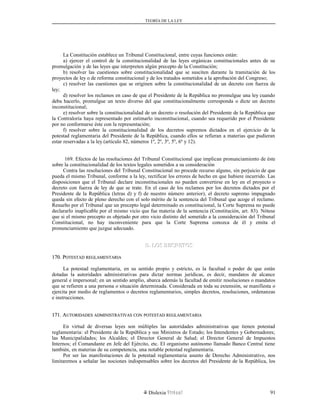 TEORÍA DE LA LEY
La Constitución establece un Tribunal Constitucional, entre cuyas funciones están:
a) ejercer el control de la constitucionalidad de las leyes orgánicas constitucionales antes de su
promulgación y de las leyes que interpreten algún precepto de la Constitución;
b) resolver las cuestiones sobre constitucionalidad que se susciten durante la tramitación de los
proyectos de ley o de reforma constitucional y de los tratados sometidos a la aprobación del Congreso;
c) resolver las cuestiones que se originen sobre la constitucionalidad de un decreto con fuerza de
ley;
d) resolver los reclamos en caso de que el Presidente de la República no promulgue una ley cuando
deba hacerlo, promulgue un texto diverso del que constitucionalmente corresponda o dicte un decreto
inconstitucional;
e) resolver sobre la constitucionalidad de un decreto o resolución del Presidente de la República que
la Contraloría haya representado por estimarlo inconstitucional, cuando sea requerido por el Presidente
por no conformarse éste con la representación;
f) resolver sobre la constitucionalidad de los decretos supremos dictados en el ejercicio de la
potestad reglamentaria del Presidente de la República, cuando ellos se refieran a materias que pudieran
estar reservadas a la ley (artículo 82, números 1º, 2º, 3º, 5º, 6º y 12).
169. Efectos de las resoluciones del Tribunal Constitucional que implican pronunciamiento de éste
sobre la constitucionalidad de los textos legales sometidos a su consideración
Contra las resoluciones del Tribunal Constitucional no procede recurso alguno, sin perjuicio de que
pueda el mismo Tribunal, conforme a la ley, rectificar los errores de hecho en que hubiere incurrido. Las
disposiciones que el Tribunal declare inconstitucionales no pueden convertirse en ley en el proyecto o
decreto con fuerza de ley de que se trate. En el caso de los reclamos por los decretos dictados por el
Presidente de la República (letras d) y f) de nuestro número anterior), el decreto supremo impugnado
queda sin efecto de pleno derecho con el solo mérito de la sentencia del Tribunal que acoge el reclamo.
Resuelto por el Tribunal que un precepto legal determinado es constitucional, la Corte Suprema no puede
declararlo inaplicable por el mismo vicio que fue materia de la sentencia (Constitución, art. 83). Nótese
que si el mismo precepto es objetado por otro vicio distinto del sometido a la consideración del Tribunal
Constitucional, no hay inconveniente para que la Corte Suprema conozca de él y emita el
pronunciamiento que juzgue adecuado.
D. LOS DECRETOSD. LOS DECRETOS
170. P170. POTESTADOTESTAD REGLAMENTARIAREGLAMENTARIA
La potestad reglamentaria, en su sentido propio y estricto, es la facultad o poder de que están
dotadas la autoridades administrativas para dictar normas jurídicas, es decir, mandatos de alcance
general e impersonal; en un sentido amplio, abarca además la facultad de emitir resoluciones o mandatos
que se refieren a una persona o situación determinada. Considerada en toda su extensión, se manifiesta o
ejercita por medio de reglamentos o decretos reglamentarios, simples decretos, resoluciones, ordenanzas
e instrucciones.
171. A171. AUTORIDADESUTORIDADES ADMINISTRATIVASADMINISTRATIVAS CONCON POTESTADPOTESTAD REGLAMENTARIAREGLAMENTARIA
En virtud de diversas leyes son múltiples las autoridades administrativas que tienen potestad
reglamentaria: el Presidente de la República y sus Ministros de Estado; los Intendentes y Gobernadores;
las Municipalidades; los Alcaldes; el Director General de Salud; el Director General de Impuestos
Internos; el Comandante en Jefe del Ejército, etc. El organismo autónomo llamado Banco Central tiene
también, en materias de su competencia, una notable potestad reglamentaria.
Por ser las manifestaciones de la potestad reglamentaria asunto de Derecho Administrativo, nos
limitaremos a señalar las nociones indispensables sobre los decretos del Presidente de la República, los
Dislexia Virt u a l 91
 