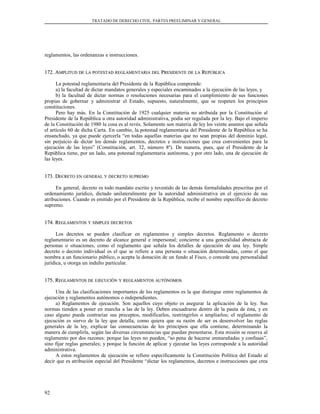 TRATADO DE DERECHO CIVIL. PARTES PREELIMINAR Y GENERAL
reglamentos, las ordenanzas e instrucciones.
172. A172. AMPLITUDMPLITUD DEDE LALA POTESTADPOTESTAD REGLAMENTARIAREGLAMENTARIA DELDEL PPRESIDENTERESIDENTE DEDE LALA RREPÚBLICAEPÚBLICA
La potestad reglamentaria del Presidente de la República comprende:
a) la facultad de dictar mandatos generales y especiales encaminados a la ejecución de las leyes, y
b) la facultad de dictar normas o resoluciones necesarias para el cumplimiento de sus funciones
propias de gobernar y administrar el Estado, supuesto, naturalmente, que se respeten los principios
constituciones.
Pero hay más. En la Constitución de 1925 cualquier materia no atribuida por la Constitución al
Presidente de la República u otra autoridad administrativa, podía ser regulada por la ley. Bajo el imperio
de la Constitución de 1980 la cosa es al revés. Solamente son materia de ley los veinte asuntos que señala
el artículo 60 de dicha Carta. En cambio, la potestad reglamentaria del Presidente de la República se ha
ensanchado, ya que puede ejercerla “en todas aquellas materias que no sean propias del dominio legal,
sin perjuicio de dictar los demás reglamentos, decretos e instrucciones que crea convenientes para la
ejecución de las leyes” (Constitución, art. 32, número 8º). De manera, pues, que el Presidente de la
República tiene, por un lado, una potestad reglamentaria autónoma, y por otro lado, una de ejecución de
las leyes.
173. D173. DECRETOECRETO ENEN GENERALGENERAL YY DECRETODECRETO SUPREMOSUPREMO
En general, decreto es todo mandato escrito y revestido de las demás formalidades prescritas por el
ordenamiento jurídico, dictado unilateralmente por la autoridad administrativa en el ejercicio de sus
atribuciones. Cuando es emitido por el Presidente de la República, recibe el nombre específico de decreto
supremo.
174. R174. REGLAMENTOSEGLAMENTOS YY SIMPLESSIMPLES DECRETOSDECRETOS
Los decretos se pueden clasificar en reglamentos y simples decretos. Reglamento o decreto
reglamentario es un decreto de alcance general e impersonal; concierne a una generalidad abstracta de
personas o situaciones, como el reglamento que señala los detalles de ejecución de una ley. Simple
decreto o decreto individual es el que se refiere a una persona o situación determinadas, como el que
nombra a un funcionario público, o acepta la donación de un fundo al Fisco, o concede una personalidad
jurídica, u otorga un indulto particular.
175. R175. REGLAMENTOSEGLAMENTOS DEDE EJECUCIÓNEJECUCIÓN YY REGLAMENTOSREGLAMENTOS AUTÓNOMOSAUTÓNOMOS
Una de las clasificaciones importantes de los reglamentos es la que distingue entre reglamentos de
ejecución y reglamentos autónomos o independientes.
a) Reglamentos de ejecución. Son aquellos cuyo objeto es asegurar la aplicación de la ley. Sus
normas tienden a poner en marcha a las de la ley. Deben encuadrarse dentro de la pauta de ésta, y en
caso alguno puede contrariar sus preceptos, modificarlos, restringirlos o ampliarlos; el reglamento de
ejecución es siervo de la ley que detalla, como quiera que su razón de ser es desenvolver las reglas
generales de la ley, explicar las consecuencias de los principios que ella contiene, determinando la
manera de cumplirla, según las diversas circunstancias que puedan presentarse. Esta misión se reserva al
reglamento por dos razones: porque las leyes no pueden, “so pena de hacerse enmarañadas y confusas”,
sino fijar reglas generales; y porque la función de aplicar y ejecutar las leyes corresponde a la autoridad
administrativa.
A estos reglamentos de ejecución se refiere específicamente la Constitución Política del Estado al
decir que es atribución especial del Presidente “dictar los reglamentos, decretos e instrucciones que crea
92
 