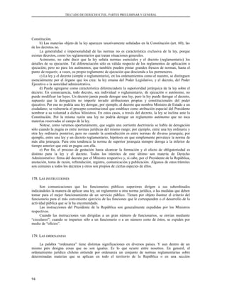 TRATADO DE DERECHO CIVIL. PARTES PREELIMINAR Y GENERAL
Constitución.
b) Las materias objeto de la ley aparecen taxativamente señaladas en la Constitución (art. 60); las
de los decretos no.
La generalidad e impersonalidad de las normas no es característica exclusiva de la ley, porque
existen decretos, como los reglamentarios que tratan situaciones generales.
Asimismo, no cabe decir que la ley señala normas esenciales y el decreto (reglamentario) los
detalles de su ejecución. Tal diferenciación sólo es válida respecto de los reglamentos de aplicación o
ejecución; pero no para los autónomos, que también pueden pintar grandes frescos de normas, hasta el
punto de requerir, a veces, su propio reglamento de ejecución que descienda a los pormenores.
c) La ley y el decreto (simple o reglamentario), en los ordenamientos como el nuestro, se distinguen
esencialmente por el órgano que los crea: la ley emana del Poder Legislativo, y el decreto, del Poder
Ejecutivo o la autoridad administrativa.
d) Puede agregarse como característica diferenciadora la superioridad jerárquica de la ley sobre el
decreto. En consecuencia, todo decreto, sea individual o reglamentario, de ejecución o autónomo, no
puede modificar las leyes. Un decreto jamás puede derogar una ley, pero la ley puede derogar el decreto,
supuesto que la derogación no importe invadir atribuciones propias y constitucionales del poder
ejecutivo. Por eso no podría una ley derogar, por ejemplo, el decreto que nombra Ministro de Estado a un
ciudadano; se vulneraría el precepto constitucional que establece como atribución especial del Presidente
nombrar a su voluntad a dichos Ministros. En estos casos, a través del decreto, la ley se inclina ante la
Constitución. Por la misma razón una ley no podría derogar un reglamento autónomo que no toca
materias reservadas al campo de la ley.
Nótese, como veremos oportunamente, que según una corriente doctrinaria se habla de derogación
sólo cuando la pugna es entre normas jurídicas del mismo rango; por ejemplo, entre una ley ordinaria y
otra ley ordinaria posterior; pero no cuando la contradicción es entre normas de diversa jerarquía; por
ejemplo, entre una ley y un decreto reglamentario, hipótesis en que simplemente prevalece la norma de
más alta jerarquía. Para otra tendencia la norma de superior jerarquía siempre deroga a la inferior de
tiempo anterior que está en pugna con ella.
e) Por fin, el proceso de gestación hasta alcanzar la formación y el efecto de obligatoriedad es
distinto para la ley y el decreto. Todos los trámites de este último son materia de Derecho
Administrativo: firma del decreto por el Ministro respectivo y, si cabe, por el Presidente de la República,
anotación, toma de razón, refrendación, registro, comunicación y publicación. Algunos de estos trámites
son comunes a todos los decretos y otros son propios de ciertas especies de ellos.
178. L178. LASAS INSTRUCCIONESINSTRUCCIONES
Son comunicaciones que los funcionarios públicos superiores dirigen a sus subordinados
indicándoles la manera de aplicar una ley, un reglamento u otra norma jurídica, o las medidas que deben
tomar para el mejor funcionamiento de un servicio público. Tienen por objeto ilustrar el criterio del
funcionario para el más conveniente ejercicio de las funciones que le corresponden o el desarrollo de la
actividad pública que se le ha encomendado.
Las instrucciones del Presidente de la República son generalmente expedidas por los Ministros
respectivos.
Cuando las instrucciones van dirigidas a un gran número de funcionarios, se envían mediante
“circulares”; cuando se imparten sólo a un funcionario o a un número corto de éstos, se expiden por
medio de “oficios”.
179. L179. LASAS ORDENANZASORDENANZAS
La palabra “ordenanza” tiene distintas significaciones en diversos países. Y aun dentro de un
mismo país designa cosas que no son iguales. Es lo que ocurre entre nosotros. En general, el
ordenamiento jurídico chileno entiende por ordenanza un conjunto de normas reglamentarias sobre
determinadas materias que se aplican en todo el territorio de la República o en una sección
94
 