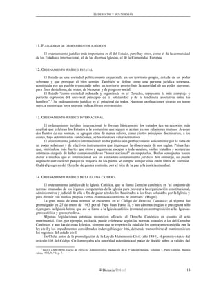 EL DERECHO Y SUS NORMAS
11. P11. PLURALIDADLURALIDAD DEDE ORDENAMIENTOSORDENAMIENTOS JURÍDICOSJURÍDICOS
El ordenamiento jurídico más importante es el del Estado, pero hay otros, como el de la comunidad
de los Estados o internacional, el de las diversas Iglesias, el de la Comunidad Europea.
12. O12. ORDENAMIENTORDENAMIENTO JURÍDICOJURÍDICO ESTATALESTATAL
El Estado es una sociedad políticamente organizada en un territorio propio, dotada de un poder
soberano y que persigue el bien común. También se define como una persona jurídica soberana,
constituida por un pueblo organizado sobre un territorio propio bajo la autoridad de un poder supremo,
para fines de defensa, de orden, de bienestar y de progreso social.
El Estado “como sociedad ordenada y organizada en el Derecho, representa la más compleja y
perfecta expresión del universal principio de la solidaridad y de la tendencia asociativa entre los
hombres”.1
Su ordenamiento jurídico es el principal de todos. Nuestras explicaciones girarán en torno
suyo, a menos que haya expresa indicación en otro sentido.
13. O13. ORDENAMIENTORDENAMIENTO JURÍDICOJURÍDICO INTERNACIONALINTERNACIONAL
El ordenamiento jurídico internacional lo forman básicamente los tratados (en su acepción más
amplia) que celebran los Estados y la costumbre que siguen o acatan en sus relaciones mutuas. A estas
dos fuentes de sus normas, se agregan otras de menor relieve, como ciertos principios doctrinarios, a los
cuales, bajo determinadas condiciones, se les reconoce valor normativo.
El ordenamiento jurídico internacional no ha podido aún perfeccionarse sólidamente por la falta de
un poder soberano y de efectivos instrumentos que impongan la observancia de sus reglas. Países hay
que, sintiéndose más fuertes que otros y seguros de escapar a toda sanción, violan tratados y sentencias
arbitrales después de haber comprometido su “honor nacional” en respetarlos. Burlas semejantes hacen
dudar a muchos que el internacional sea un verdadero ordenamiento jurídico. Sin embargo, no puede
negársele este carácter porque la mayoría de los pactos se cumple aunque ellos estén libres de coerción.
Ojalá el progreso del Derecho de gentes continúe, por el bien de la paz y la justicia mundial.
14. O14. ORDENAMIENTORDENAMIENTO JURÍDICOJURÍDICO DEDE LALA IGLESIAIGLESIA CATÓLICACATÓLICA
El ordenamiento jurídico de la Iglesia Católica, que se llama Derecho canónico, es “el conjunto de
normas emanadas de los órganos competentes de la Iglesia para proveer a la organización constitucional,
administrativa y judicial de ella a fin de guiar a todos los bautizados a los fines señalados por la Iglesia y
para dirimir con medios propios ciertos eventuales conflictos de intereses” (Magni).
La gran masa de estas normas se encuentra en el Código de Derecho Canónico; el vigente fue
promulgado en 25 de enero de 1983 por el Papa Juan Pablo II, y sus cánones (reglas o preceptos) sólo
rigen para la Iglesia latina, que así se llama a la Iglesia católica (romana) en contraposición a las Iglesias
grecocatólica y grecoortodoxa.
Algunas legislaciones estatales reconocen eficacia al Derecho Canónico en cuanto al acto
matrimonial. Este, por ejemplo, en Italia, puede celebrarse según las normas estatales o las del Derecho
Canónico, y aun las de otras Iglesias, siempre que se respeten la edad de los contrayentes exigida por la
ley civil y los impedimentos considerados inderogables por ésta, debiendo transcribirse el matrimonio en
los registros del estado civil.
En Chile, antes de la promulgación de la Ley de Matrimonio Civil (año 1884), el primitivo texto del
artículo 103 del Código Civil entregaba a la autoridad eclesiástica el poder de decidir sobre la validez del
1
GIDO ZANOBINI, Curso de Derecho Administrativo, traducción de la 5ª edición italiana, volumen 1, Parte General, Buenos
Aires, 1954, N.° 1, p. 7.
Dislexia Virt u a l 13
 