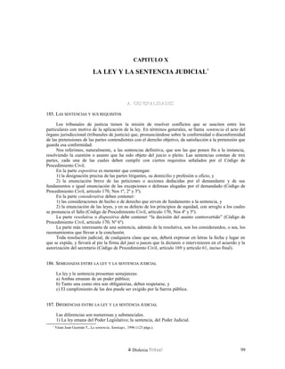CAPITULO X
LA LEY Y LA SENTENCIA JUDICIAL*
A.A. GENERALIDADESGENERALIDADES
185. L185. LASAS SENTENCIASSENTENCIAS YY SUSSUS REQUISITOSREQUISITOS
Los tribunales de justicia tienen la misión de resolver conflictos que se susciten entre los
particulares con motivo de la aplicación de la ley. En términos generales, se llama sentencia el acto del
órgano jurisdiccional (tribunales de justicia) que, pronunciándose sobre la conformidad o disconformidad
de las pretensiones de las partes contendientes con el derecho objetivo, da satisfacción a la pretensión que
guarda esa conformidad.
Nos referimos, naturalmente, a las sentencias definitiva, que son las que ponen fin a la instancia,
resolviendo la cuestión o asunto que ha sido objeto del juicio o pleito. Las sentencias constan de tres
partes, cada una de las cuales deben cumplir con ciertos requisitos señalados por el Código de
Procedimiento Civil.
En la parte expositiva es menester que contengan:
1) la designación precisa de las partes litigantes, su domicilio y profesión u oficio, y
2) la enunciación breve de las peticiones o acciones deducidas por el demandante y de sus
fundamentos e igual enunciación de las excepciones o defensas alegadas por el demandado (Código de
Procedimiento Civil, artículo 170, Nos 1º, 2º y 3º).
En la parte considerativa deben contener:
1) las consideraciones de hecho o de derecho que sirven de fundamento a la sentencia, y
2) la enunciación de las leyes, y en su defecto de los principios de equidad, con arreglo a los cuales
se pronuncia el fallo (Código de Procedimiento Civil, artículo 170, Nos 4º y 5º).
La parte resolutiva o dispositiva debe contener “la decisión del asunto controvertido” (Código de
Procedimiento Civil, artículo 170, Nº 6º).
La parte más interesante de una sentencia, además de la resolutiva, son los considerandos, o sea, los
razonamientos que llevan a la conclusión.
Toda resolución judicial, de cualquiera clase que sea, deberá expresar en letras la fecha y lugar en
que se expida, y llevará al pie la firma del juez o jueces que la dictaren o intervinieren en el acuerdo y la
autorización del secretario (Código de Procedimiento Civil, artículo 169 y artículo 61, inciso final).
186. S186. SEMEJANZASEMEJANZAS ENTREENTRE LALA LEYLEY YY LALA SENTENCIASENTENCIA JUDICIALJUDICIAL
La ley y la sentencia presentan semejanzas:
a) Ambas emanan de un poder público;
b) Tanto una como otra son obligatorias, deben respetarse, y
c) El cumplimiento de las dos puede ser exigido por la fuerza pública.
187. D187. DIFERENCIASIFERENCIAS ENTREENTRE LALA LEYLEY YY LALA SENTENCIASENTENCIA JUDICIALJUDICIAL
Las diferencias son numerosas y substanciales.
1) La ley emana del Poder Legislativo; la sentencia, del Poder Judicial.
*
Véase Juan Guzmán T., La sentencia, Santiago., 1996 (123 págs.).
Dislexia Virt u a l 99
 