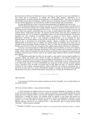 TEORÍA DE LA LEY
pronunciamiento arbitrario del Parlamento que uno del juez, ya que aquél no tiene que subordinarse a
otra norma que la Constitución; en cambio, este último debe, además, conformarse en su
pronunciamiento “al espíritu general de la legislación y a la equidad natural”. Aún más, las sentencias
sólo producen efectos entre los litigantes; mientras que la ley los produce generales y habría de aplicarse
esta ley, dictada seguramente con precipitación, a todos los casos análogos que se presentaran.
Es, pues, preferible que el juez se convierta momentáneamente en legislador que éste en juez.
Todo lo dicho tiene aplicación en materia civil; pero no en materia penal, porque, de acuerdo con el
artículo 1º del respectivo Código, sólo se puede imponer una pena en virtud de una ley expresa; sólo “es
delito toda acción u omisión voluntaria penada por la ley”. Si no hay una ley que castigue un hecho, éste
no será delito, por inmoral y abominable que sea, y el juez no podrá imponer pena alguna. Ya lo dice el
aforismo latino: “Nulla poena sine lege”. En relación con este punto, hasta hace poco se dudaba si la
introducción del virus en los modernos computadores podía o no sancionarse penalmente. En términos
generales este virus, resultante de maniobras dolosas, se traduce en alterar, borrar o destruir la
información contenida en uno o más programas computacionales o en la totalidad de ellos.
Específicamente ese hecho dañoso no está previsto como delito en el Código Penal, dictado en 1874,
época en que se desconocían los mencionados aparatos. Algunos estimaban que sólo procedía la
indemnización de perjuicios pero no además una sanción penal; sin embargo, otros creían que era
aplicable la pena que castiga el delito de daños (C. Penal, art. 484). Hoy la cuestión está taxativamente
resuelta, pues la Ley Nº 19.223, de 7 de junio de 1993, tipifica figuras penales relativas a la informática.
6) La ley y la sentencia judicial se diferencian también en que la primera, al menos en la inmensa
mayoría de los casos, regula situaciones del porvenir, del futuro; mientras que la segunda se refiere al
pasado, tiende a resolver situaciones derivadas de hechos ya ocurridos; por excepción, hay sentencias que
establecen situaciones para el futuro, como las que mandan pagar alimentos desde la primera demanda
para adelante.
7) El legislador puede dejar sin efecto una ley cuando y como quiera; el juez no puede modificar su
sentencia después de dictada, salvo errores de copia, de referencia o de cálculos numéricos que
aparecieren de manifiesto en la misma sentencia (Código de Procedimiento Civil, artículos 182 y 184).
Y, todavía, cuando una sentencia adquiere el carácter de firme o ejecutoriada, es decir, cuando contra ella
ya no cabe recurso alguno, no sólo es inmodificable por el juez que la dictó, sino que no puede siquiera
volver a discutirse entre las partes la cuestión que ha sido objeto del fallo. La sentencia adquiere
autoridad de cosa juzgada. Excepcionalmente, puede modificarse una sentencia ejecutoriada por el
recurso de revisión, que es un recurso extraordinario dirigido a invalidar las sentencias firmes ganadas
injustamente en los casos y formas taxativamente enumerados en el Código de Procedimiento Civil.
B. DE LA COSA JUZGADAB. DE LA COSA JUZGADA
188. C188. CONCEPTOONCEPTO
Cosa juzgada es la fuerza de la sentencia judicial que la hace inatacable, ora en sentido formal, ora
en sentido material.
189. C189. COSAOSA JUZGADAJUZGADA FORMALFORMAL YY COSACOSA JUZGADAJUZGADA MATERIALMATERIAL
a) Toda resolución que adopta el juez en el curso de un proceso despliega de inmediato sus efectos
en éste. Pero tal decisión no adquiere, sin más, carácter de inmutable. La ley, comprendiendo que el juez
puede equivocarse, franquea medios o recursos para impugnar el pronunciamiento y obtener, si cabe, la
modificación o nulidad del mismo. Sin embargo, llega un instante en que dentro del proceso las
resoluciones ya no pueden alterarse, porque los recursos o medios de impugnación ordinarios se han
agotado o no se han ejercitado en tiempo oportuno o en forma legal. Entonces la decisión judicial
adquiere firmeza o fuerza de cosa juzgada formal, y toda discusión sobre el asunto resuelto queda
“precluida”,1
definitivamente terminada.
1
Preclusión es la pérdida o extinción del derecho de realizar un acto procesal por haber transcurrido los plazos, o no haberse
Dislexia Virt u a l 101
 