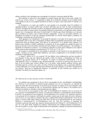 TEORÍA DE LA LEY
último y definitivo de la disciplina que corresponde a la relación o situación objeto del fallo.
Para subrayar el valor de la cosa juzgada los romanos decían que ella se tiene como verdad: Res
iudicata pro veritate habetur. Y, exagerando el poder de la institución, después se han acuñado frases
como aquella de que la cosa juzgada transforma lo blanco en negro y hace equivalente lo redondo a lo
cuadrado.
b) Fundamento: La razón que justifica la cosa juzgada es la necesidad social de establecer la
seguridad jurídica: los pleitos deben tener un punto final para que las cosas no estén constantemente
inciertas. Si después de terminado un pleito, los litigantes pudieran frustrar la sentencia por la promoción
de otro juicio sobre el mismo asunto, las querellas humanas se eternizarían y los derechos nunca estarían
seguros con el consiguiente daño para la colectividad. Un filósofo que rehusó defenderse en el proceso
que lo condujo a la muerte y que se llamó Sócrates, preguntaba: “¿Crees, tú, que podría subsistir y no
aniquilarse un Estado en el que las sentencias pronunciadas no tuvieran fuerza alguna y pudieran ser
invalidadas y frustradas por los particulares?”
Suele agregarse otro fundamento: la necesidad de mantener el prestigio de la justicia, que se vería
menoscabado cada vez que ella se contradijera mediante fallos incompatibles pronunciados sobre idéntica
controversia entre las mismas partes. Esta idea no es convincente: “si se quisiera hacer aparecer a la
justicia como infalible se habría establecido la existencia de la cosa juzgada aun cuando las partes no
fueran las mismas en los dos pleitos, bastando que fuera idéntica la cuestión propuesta”.2
Sin embargo, el
legislador ha ordenado lo contrario: “Las sentencias judiciales no tienen fuerza obligatoria sino respecto
de las causas en que actualmente se pronunciaren” (C. Civil, art. 3º, inc. 2º).
En resumen, la autoridad de la cosa juzgada no descansa en una ficción ni en una presunción de
verdad, y tampoco en una verdad legal imperativa, sino pura y simplemente en la necesidad social de
establecer la seguridad jurídica.
c) Ataque y defensa de la cosa juzgada: No han faltado voces condenatorias que han execrado la
cosa juzgada. Se dice que una injusticia que queda a firme no alcanza a compensarse con todos los
beneficios que puedan derivar de la institución. El ataque es líricamente individualista o de un
individualismo lírico. La realidad es que, proporcionalmente, la justicia se equivoca muy pocas veces,
pues la ley da medios para evitarlo (obliga a oír a las partes, exige pruebas, establece recursos para
enmendar agravios y errores, etc.); pero, con todo, el hecho de que algunas veces se equivoque definitiva
e inamoviblemente, no es razón que baste para abominar de la cosa juzgada: el sacrificio excepcional de
una minoría –fatal por la imperfección humana– es preferible al caos continuo que reinaría en la
sociedad si los pleitos no fenecieran alguna vez.
191. E191. EFICACIAFICACIA DEDE LALA COSACOSA JUZGADAJUZGADA;; ACCIÓNACCIÓN YY EXCEPCIÓNEXCEPCIÓN
Los atributos que constituyen la eficacia de la cosa juzgada son dos: coercibilidad e inmutabilidad.
Por virtud de la coercibilidad, la sentencia puede cumplirse con, sin o en oposición a la voluntad del
sujeto en contra del cual se pronuncia; la ejecución de la sentencia se traduce en los actos dirigidos a dar
eficacia práctica al contenido de ella. La inmutabilidad significa que los efectos y los términos de la
sentencia no pueden ser alterados o desconocidos por juez alguno.
Por la acción de cosa juzgada se hace valer la coercibilidad de la sentencia; por la excepción de
cosa juzgada, la inmutabilidad de la misma. Las sentencias definitivas o interlocutorias firmes producen
la acción o la excepción de cosa juzgada (C. de Procedimiento Civil, artículo 175). Sentencia definitiva
es la que pone fin a la instancia, resolviendo la cuestión o asunto que ha sido objeto del juicio. Sentencia
interlocutoria es la que falla un incidente del juicio, estableciendo derechos permanentes a favor de las
partes, o resuelve sobre algún trámite que debe servir de base en el pronunciamiento de una sentencia
definitiva o interlocutoria (C. de Procedimiento Civil, art. 158). Por incidentes se entienden las
cuestiones accesorias del juicio que requieren pronunciamiento del tribunal (C. de Procedimiento Civil,
arts. 82 y 89, parte final). Ejemplo de sentencia interlocutoria que establece derechos permanentes a
favor de las partes es la que acepta el desistimiento de la demanda, y ejemplo de sentencia interlocutoria
2
Esmein, en el Droit Civil Français de AUBRY y RAU, t, XII, 6ª edic., París, 1958, p. 319, nota 2.
Dislexia Virt u a l 103
 