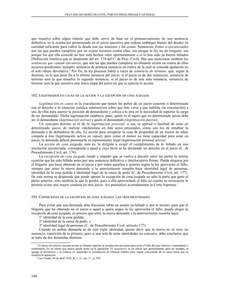 TRATADO DE DERECHO CIVIL. PARTES PREELIMINAR Y GENERAL
que resuelve sobre algún trámite que debe servir de base en el pronunciamiento de una sentencia
definitiva, es la resolución pronunciada en el juicio ejecutivo que ordena embargar bienes del deudor en
cantidad suficiente para cubrir la deuda con sus intereses y las costas. Sentencias firmes o ejecutoriadas
son las que pueden cumplirse por no existir recursos contra ellas, sea porque la ley no da ninguno, sea
porque los que ella concede no han sido hechos valer oportunamente o si lo han sido ya fueron fallados
(Definición sintética que se desprende del art. 174 del C. de Proc. Civil). Hay que mencionar también las
sentencias que causan ejecutoria, que son las que pueden cumplirse no obstante existir en contra de ellas
recursos pendientes; ejemplo: sentencia de primera instancia en contra de la cual se concede apelación en
el solo efecto devolutivo.1
Por fin, la ley procesal habla a veces de sentencia de término, que, según la
doctrina, es la que pone fin a la última instancia del juicio: si el juicio es de dos instancias, sentencia de
término será la que resuelva la segunda instancia; si el juicio es de una sola instancia, sentencia de
término será la que resuelva esta única etapa del juicio en que se ejercita la acción.
192. L192. LEGITIMADOSEGITIMADOS ENEN CAUSACAUSA DEDE LALA ACCIÓNACCIÓN YY LALA EXCEPCIÓNEXCEPCIÓN DEDE COSACOSA JUZGADAJUZGADA
Legitimación en causa es la vinculación que tienen las partes de un juicio concreto o determinado
con el derecho o la situación jurídica substantivos sobre que éste versa y que habilita (la vinculación) a
una de ellas para asumir la posición de demandante y coloca a la otra en la necesidad de soportar la carga
de ser demandado. Dicha legitimación establece, pues, quién es el sujeto que en determinado juicio debe
ser el demandante (legitimación activa) y quién el demandado (legitimación pasiva).
Un concepto distinto es el de la legitimación procesal, o sea, la aptitud o facultad de estar en
determinado juicio, de realizar válidamente en éste actos procesales, como son los de entablar la
demanda y de defenderse de ella. La acción para recuperar la cosa de propiedad de un menor de edad,
compete a éste (legitimación activa en causa); pero como el menor no tiene capacidad para estar en
juicio, la demanda deberá presentarla su representante legal (legitimación procesal activa).
La acción de cosa juzgada, esto es, la dirigida a exigir el cumplimiento de lo fallado en una
resolución ejecutoriada, corresponde a aquel a cuyo favor se ha declarado un derecho en el juicio (C. de
Procedimiento Civil, art. 176).
La excepción de cosa juzgada tiende a impedir que se vuelva a discutir entre las partes la misma
cuestión que ha sido fallada antes por una sentencia definitiva o interlocutoria firmes. Puede alegarse por
el litigante que haya obtenido en el juicio y por todos aquellos a quienes según la ley aprovecha el fallo,
siempre que entre la nueva demanda y la anteriormente resuelta haya identidad legal de personas,
identidad de la cosa pedida e identidad legal de la causa de pedir (C. de Procedimiento Civil, art. 177).
De esta norma se desprende que puede oponer la excepción de cosa juzgada no sólo la parte que ganó el
pleito anterior, sino también la que lo perdió, pues a ella aprovechará el fallo en cuanto su invocación le
permita evitar una mayor condena en otro juicio. Así puntualizó acertadamente la Corte Suprema.1
193. C193. CONDICIONESONDICIONES DEDE LALA EXCEPCIÓNEXCEPCIÓN DEDE COSACOSA JUZGADAJUZGADA:: LASLAS TRESTRES IDENTIDADESIDENTIDADES
Para evitar que una demanda abra discusión sobre un asunto ya fallado y, por lo mismo, para que el
litigante que ha obtenido en el juicio o aquel a quien según la ley aprovecha el fallo, pueda alegar la
excepción de cosa juzgada, es preciso que entre la nueva demanda y la anteriormente resuelta haya:
1º identidad de la cosa pedida;
2º identidad de la causa de pedir, y
3º identidad legal de personas (C. de Procedimiento Civil, artículo 177).
Cuando en ambas demanda se da esta triple identidad, quiere decir que la nueva no es sino, en
sustancia, repetición de la primera; pero si una sola de estas identidades no concurre, debe concluirse que
se trata de dos demandas distintas.
1
El efecto devolutivo consiste en dar al tribunal superior la jurisdicción necesaria para rever el fallo del juez inferior y enmendarlo o
confirmarlo. Es un efecto que nunca puede faltar en la apelación. El suspensivo es un efecto que generalmente, pero no siempre, se
agrega al devolutivo y se traduce en suspender la jurisdicción de tribunal inferior para seguir conociendo de la causa hasta que se
resuelva la apelación.
1
Cas. Fondo, 30 de abril 1934. R., t. 31, sec. 1ª , p. 370
104
 