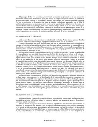 TEORÍA DE LA LEY
El principio de las tres identidades, incorporado en nuestra ley procesal, no es una concepción
plenamente satisfactoria. Tiene vacíos y su gran virtud, la simplicidad de su fórmula, es también un
atributo que la hace flaquear; la receta parece ser muy sencilla para una realidad demasiado compleja.
Por eso su aplicación en la práctica da lugar a grandes vacilaciones, acentuadas por la falta de
uniformidad que muestra la doctrina en varios puntos de las grandes líneas del principio. Con todo, éste
conserva buena parte de su prestigio, entre otras razones, porque si bien no es una clave perfecta para
determinar la existencia de la cosa juzgada, constituye al menos un auxiliar poderoso para guiarse en su
búsqueda, y porque permite encontrar casi siempre con esfuerzo menos trabajoso que el que exigen otras
pautas fraguadas con la pretensión de sustituir y desalojar la fórmula de las tres identidades.
194.194. AA) I) IDENTIDADDENTIDAD DEDE LALA COSACOSA PEDIDAPEDIDA
a) Concepto: La cosa pedida (petitum) no está definida por la ley. Podría decirse que es el derecho,
la situación jurídica o el beneficio legal cuya protección se solicita al juez en la demanda.
Veamos, por ejemplo, un juicio reivindicatorio. En éste, el demandante pide que el demandado le
entregue o le restituya la posesión del objeto que el primero afirma pertenecerle: la cosa pedida es el
derecho de propiedad que se solicita al juez reconocer. En las querellas posesorías, la cosa pedida es la
posesión; en las acciones de estado civil, el estado de padre, hijo, cónyuge, pariente; en las demandas de
nulidad de un acto, la nulidad de éste.
b) Determinación de la cosa pedida en relación con el objeto del derecho: Para que haya identidad
de cosa pedida no hay necesidad siempre de que el objeto del derecho sea el mismo en la primera y
segunda demanda, porque para determinar el petitum debe atenderse al derecho cuya tutela se pide al
órgano jurisdiccional, y no al objeto de ese derecho. Aunque las dos demandas se refieran al mismo
objeto, no hay la identidad de que se trata si los derechos invocados son distintos. Después de rechazada
la pretensión de dominio sobre determinado fundo, puede intentarse otra demanda pidiendo sobre el
mismo el reconocimiento de un derecho de usufructo, o de condominio. A la inversa, si en los dos juicios
el derecho invocado es idéntico, habrá identidad de cosa de pedir aunque el objeto del derecho sea
diferente. Si Laura solicita se le entregue un collar de la difunta Beatriz, alegando ser heredera de ésta, y
el juez le rechaza la demanda declarando que no es heredera, no podrá ella más tarde pedir un reloj
pretendiendo nuevamente ser heredera de Beatriz, supuesto que fundamente el derecho de herencia en el
mismo hecho o acto jurídico (un solo y mismo testamento, por ejemplo): la cosa pedida (el derecho de
herencia) es la misma en ambos juicios.
c) La determinación cuantitativa del objeto. La determinación cuantitativa del objeto del derecho
ha dado lugar a interpretaciones en la identificación de la cosa pedida. Por ejemplo, se pregunta si hay
identidad de la cosa pedida entre la primera demanda por la que se reivindica todo un fundo y la segunda
por la que sólo se reivindica una parte de él. Juzgamos aceptable la opinión negativa: porque puede no
tenerse derecho al todo y sí a una parte. Por el contrario, si se rechaza la demanda de la cuarta parte de
determinado fundo, no podrá después pedirse se declare la propiedad sobre el todo, porque dentro de éste
se halla la cuarta parte denegada antes; pero podría solicitarse en la nueva demanda el reconocimiento
del dominio de las otras tres cuartas partes, porque ese derecho sobre ellas no fue materia del juicio
anterior.
195.195. BB) I) IDENTIDADDENTIDAD DEDE LALA CAUSACAUSA DEDE PEDIRPEDIR
a) Generalidades: Para que la excepción de cosa juzgada pueda hacerse valer no basta que haya
identidad de personas y de objeto pedido; es necesario, además, que la causa de la nueva demanda sea
idéntica a la de la precedente.
La cosa pedida es lo que se pide al juez, el derecho cuya tutela a éste se solicita; prácticamente, se
encuentra en la respuesta a la pregunta ¿qué reclamo yo? La causa de pedir (causa petendi), en cambio,
es el porqué se pide; representa la contestación a la interrogante ¿por qué lo reclamo? Si demando la
nulidad de un contrato, la cosa pedida, lo que yo reclamo es que la nulidad del contrato sea declarada por
el juez, que el beneficio de la nulidad me sea jurisdiccionalmente reconocido; la causa de pedir es el
Dislexia Virt u a l 105
 