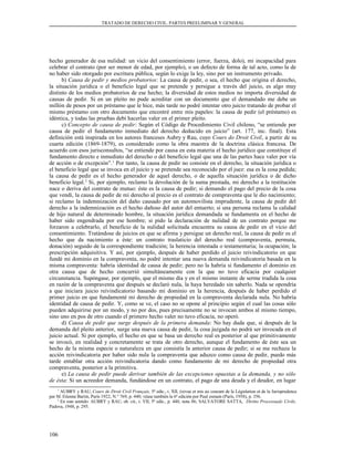 TRATADO DE DERECHO CIVIL. PARTES PREELIMINAR Y GENERAL
hecho generador de esa nulidad: un vicio del consentimiento (error, fuerza, dolo), mi incapacidad para
celebrar el contrato (por ser menor de edad, por ejemplo), o un defecto de forma de tal acto, como la de
no haber sido otorgado por escritura pública, según lo exige la ley, sino por un instrumento privado.
b) Causa de pedir y medios probatorios: La causa de pedir, o sea, el hecho que origina el derecho,
la situación jurídica o el beneficio legal que se pretende y persigue a través del juicio, es algo muy
distinto de los medios probatorios de ese hecho; la diversidad de estos medios no importa diversidad de
causas de pedir. Si en un pleito no pude acreditar con un documento que el demandado me debe un
millón de pesos por un préstamo que le hice, más tarde no podré intentar otro juicio tratando de probar el
mismo préstamo con otro documento que encontré entre mis papeles: la causa de pedir (el préstamo) es
idéntica, y todas las pruebas debí hacerlas valer en el primer pleito.
c) Concepto de causa de pedir: Según el Código de Procedimiento Civil chileno, “se entiende por
causa de pedir el fundamento inmediato del derecho deducido en juicio” (art. 177, inc. final). Esta
definición está inspirada en los autores franceses Aubry y Rau, cuyo Cours do Droit Civil, a partir de su
cuarta edición (1869-1879), es considerado como la obra maestra de la doctrina clásica francesa. De
acuerdo con esos jurisconsultos, “se entiende por causa en esta materia el hecho jurídico que constituye el
fundamento directo e inmediato del derecho o del beneficio legal que una de las partes hace valer por vía
de acción o de excepción”.1
Por tanto, la causa de pedir no consiste en el derecho, la situación jurídica o
el beneficio legal que se invoca en el juicio y se pretende sea reconocido por el juez: esa es la cosa pedida;
la causa de pedir es el hecho generador de aquel derecho, o de aquella situación jurídica o de dicho
beneficio legal.2
Si, por ejemplo, reclamo la devolución de la suma prestada, mi derecho a la restitución
nace o deriva del contrato de mutuo: éste es la causa de pedir; si demando el pago del precio de la cosa
que vendí, la causa de pedir de mi derecho al precio es el contrato de compraventa que le dio nacimiento;
si reclamo la indemnización del daño causado por un automovilista imprudente, la causa de pedir del
derecho a la indemnización es el hecho dañoso del autor del entuerto; si una persona reclama la calidad
de hijo natural de determinado hombre, la situación jurídica demandada se fundamenta en el hecho de
haber sido engendrada por ese hombre; si pido la declaración de nulidad de un contrato porque me
forzaron a celebrarlo, el beneficio de la nulidad solicitada encuentra su causa de pedir en el vicio del
consentimiento. Tratándose de juicios en que se afirma y persigue un derecho real, la causa de pedir es el
hecho que da nacimiento a éste: un contrato traslaticio del derecho real (compraventa, permuta,
donación) seguido de la correspondiente tradición; la herencia intestada o testamentaria; la ocupación; la
prescripción adquisitiva. Y así, por ejemplo, después de haber perdido el juicio reivindicatorio en que
fundé mi dominio en la compraventa, no podré intentar una nueva demanda reivindicatoria basada en la
misma compraventa: habría identidad de causa de pedir; pero no la habría si fundamento el dominio en
otra causa que de hecho concurrió simultáneamente con la que no tuvo eficacia por cualquier
circunstancia. Supóngase, por ejemplo, que el mismo día y en el mismo instante de serme tradida la cosa
en razón de la compraventa que después se declaró nula, la haya heredado sin saberlo. Nada se opondría
a que iniciara juicio reivindicatorio basando mi dominio en la herencia, después de haber perdido el
primer juicio en que fundamenté mi derecho de propiedad en la compraventa declarada nula. No habría
identidad de causa de pedir. Y, como se ve, el caso no se opone al principio según el cual las cosas sólo
pueden adquirirse por un modo, y no por dos, pues precisamente no se invocan ambos al mismo tiempo,
sino uno en pos de otro cuando el primero hecho valer no tuvo eficacia, no operó.
d) Causa de pedir que surge después de la primera demanda: No hay duda que, si después de la
demanda del pleito anterior, surge una nueva causa de pedir, la cosa juzgada no podrá ser invocada en el
juicio actual. Si por ejemplo, el hecho en que se basa un derecho real es posterior al que primitivamente
se invocó, en realidad y concretamente se trata de otro derecho, aunque el fundamento de éste sea un
hecho de la misma especie o naturaleza en que consistía la anterior causa de pedir; si se me rechaza la
acción reivindicatoria por haber sido nula la compraventa que aduzco como causa de pedir, puedo más
tarde entablar otra acción reivindicatoria dando como fundamento de mi derecho de propiedad otra
compraventa, posterior a la primitiva.
e) La causa de pedir puede derivar también de las excepciones opuestas a la demanda, y no sólo
de ésta: Si un acreedor demanda, fundándose en un contrato, el pago de una deuda y el deudor, en lugar
1
AUBRY y RAU, Cours de Droit Civil Français, 5ª edic., t. XII, (revue et mis au courant de la Législation et de la Jurisprudence
par M. Etienne Bartin, París 1922, N.° 769, p. 440; véase también la 6ª edición por Paul esmain (París, 1958), p. 356.
2
En este sentido: AUBRY y RAU, ob. cit., t. VII, 5ª edic., p. 440, nota 86; SALVATORE SATTA, Diritto Processuale Civile,
Padova, 1948, p. 295.
106
 