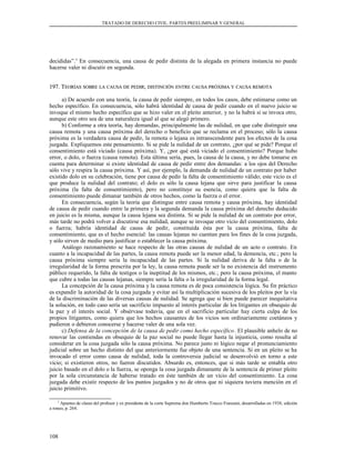 TRATADO DE DERECHO CIVIL. PARTES PREELIMINAR Y GENERAL
decididas”.3
En consecuencia, una causa de pedir distinta de la alegada en primera instancia no puede
hacerse valer ni discutir en segunda.
197. T197. TEORÍASEORÍAS SOBRESOBRE LALA CAUSACAUSA DEDE PEDIRPEDIR;; DISTINCIÓNDISTINCIÓN ENTREENTRE CAUSACAUSA PRÓXIMAPRÓXIMA YY CAUSACAUSA REMOTAREMOTA
a) De acuerdo con una teoría, la causa de pedir siempre, en todos los casos, debe estimarse como un
hecho específico. En consecuencia, sólo habrá identidad de causa de pedir cuando en el nuevo juicio se
invoque el mismo hecho específico que se hizo valer en el pleito anterior, y no la habrá si se invoca otro,
aunque este otro sea de una naturaleza igual al que se alegó primero.
b) Conforme a otra teoría, hay demandas, principalmente las de nulidad, en que cabe distinguir una
causa remota y una causa próxima del derecho o beneficio que se reclama en el proceso; sólo la causa
próxima es la verdadera causa de pedir, la remota o lejana es intranscendente para los efectos de la cosa
juzgada. Expliquemos este pensamiento. Si se pide la nulidad de un contrato, ¿por qué se pide? Porque el
consentimiento está viciado (causa próxima). Y, ¿por qué está viciado el consentimiento? Porque hubo
error, o dolo, o fuerza (causa remota). Esta última sería, pues, la causa de la causa, y no debe tomarse en
cuenta para determinar si existe identidad de causa de pedir entre dos demandas: a los ojos del Derecho
sólo vive y respira la causa próxima. Y así, por ejemplo, la demanda de nulidad de un contrato por haber
existido dolo en su celebración, tiene por causa de pedir la falta de consentimiento válido; este vicio es el
que produce la nulidad del contrato; el dolo es sólo la causa lejana que sirve para justificar la causa
próxima (la falta de consentimiento), pero no constituye su esencia, como quiera que la falta de
consentimiento puede dimanar también de otros hechos, como la fuerza o el error.
En consecuencia, según la teoría que distingue entre causa remota y causa próxima, hay identidad
de causa de pedir cuando entre la primera y la segunda demanda la causa próxima del derecho deducido
en juicio es la misma, aunque la causa lejana sea distinta. Si se pide la nulidad de un contrato por error,
más tarde no podrá volver a discutirse esa nulidad, aunque se invoque otro vicio del consentimiento, dolo
o fuerza; habría identidad de causa de pedir, constituida ésta por la causa próxima, falta de
consentimiento, que es el hecho esencial: las causas lejanas no cuentan para los fines de la cosa juzgada,
y sólo sirven de medio para justificar o establecer la causa próxima.
Análogo razonamiento se hace respecto de las otras causas de nulidad de un acto o contrato. En
cuanto a la incapacidad de las partes, la causa remota puede ser la menor edad, la demencia, etc.; pero la
causa próxima siempre sería la incapacidad de las partes. Si la nulidad deriva de la falta o de la
irregularidad de la forma prescrita por la ley, la causa remota puede ser la no existencia del instrumento
público requerido, la falta de testigos o la ineptitud de los mismos, etc.; pero la causa próxima, el manto
que cubre a todas las causas lejanas, siempre sería la falta o la irregularidad de la forma legal.
La concepción de la causa próxima y la causa remota es de poca consistencia lógica. Su fin práctico
es expandir la autoridad de la cosa juzgada y evitar así la multiplicación sucesiva de los pleitos por la vía
de la discriminación de las diversas causas de nulidad. Se agrega que si bien puede parecer inequitativa
la solución, en todo caso sería un sacrificio impuesto al interés particular de los litigantes en obsequio de
la paz y el interés social. Y obsérvase todavía, que en el sacrificio particular hay cierta culpa de los
propios litigantes, como quiera que los hechos causantes de los vicios son ordinariamente coetáneos y
pudieron o debieron conocerse y hacerse valer de una sola vez.
c) Defensa de la concepción de la causa de pedir como hecho específico. El plausible anhelo de no
renovar las contiendas en obsequio de la paz social no puede llegar hasta la injusticia, como resulta al
considerar en la cosa juzgada sólo la causa próxima. No parece justo ni lógico negar el pronunciamiento
judicial sobre un hecho distinto del que anteriormente fue objeto de una sentencia. Si en un pleito se ha
invocado el error como causa de nulidad, toda la controversia judicial se desenvolvió en torno a este
vicio; si existieron otros, no fueron discutidos. Absurdo es, entonces, que si más tarde se entabla otro
juicio basado en el dolo o la fuerza, se oponga la cosa juzgada dimanante de la sentencia de primer pleito
por la sola circunstancia de haberse tratado en éste también de un vicio del consentimiento. La cosa
juzgada debe existir respecto de los puntos juzgados y no de otros que ni siquiera tuviera mención en el
juicio primitivo.
3
Apuntes de clases del profesor y ex presidente de la corte Suprema don Humberto Trucco Franzani, desarrolladas en 1938, edición
a roneo, p. 264.
108
 