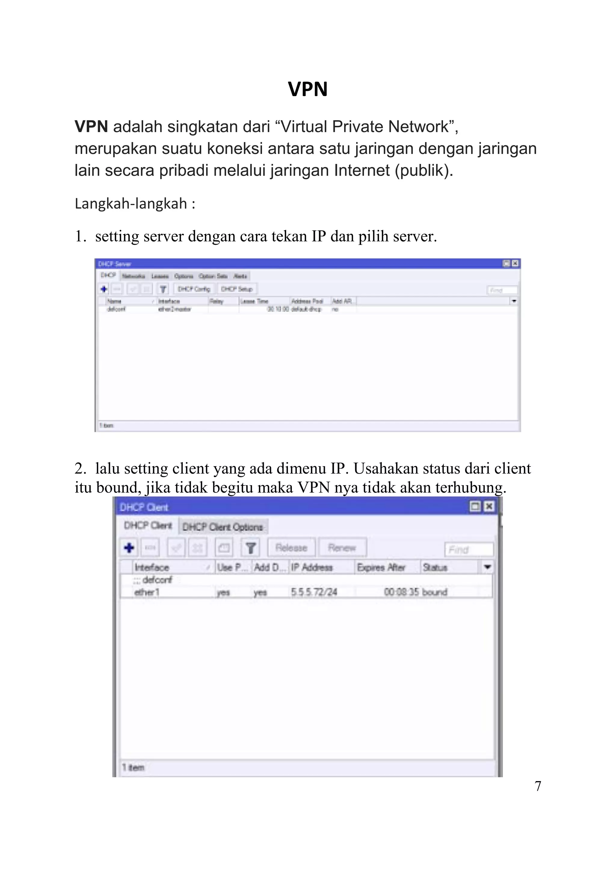 VPN
VPN adalah singkatan dari “Virtual Private Network”,
merupakan suatu koneksi antara satu jaringan dengan jaringan
lain secara pribadi melalui jaringan Internet (publik).
Langkah-langkah :
1. setting server dengan cara tekan IP dan pilih server.
2. lalu setting client yang ada dimenu IP. Usahakan status dari client
itu bound, jika tidak begitu maka VPN nya tidak akan terhubung.
7
 