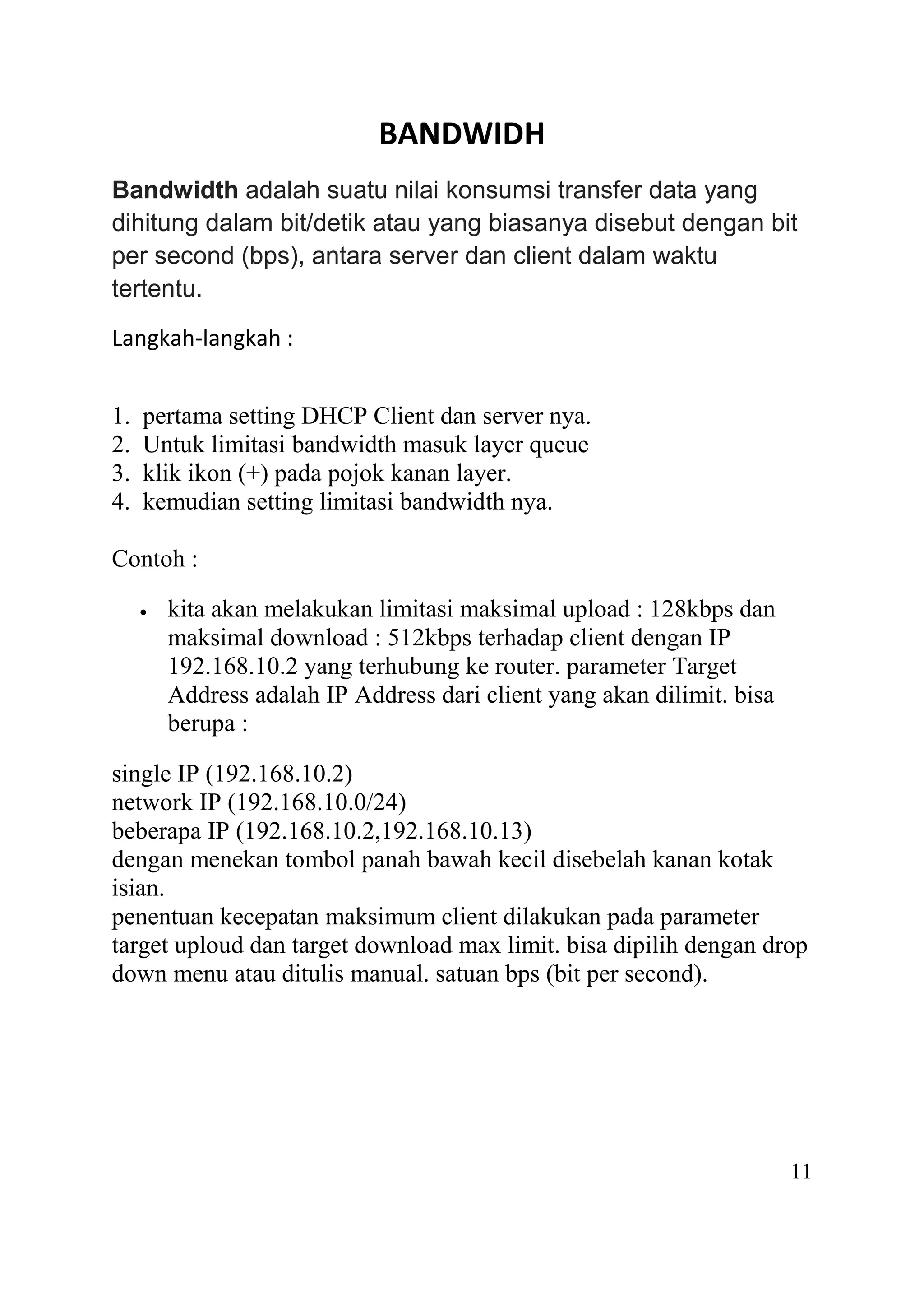 BANDWIDH
Bandwidth adalah suatu nilai konsumsi transfer data yang
dihitung dalam bit/detik atau yang biasanya disebut dengan bit
per second (bps), antara server dan client dalam waktu
tertentu.
Langkah-langkah :
1. pertama setting DHCP Client dan server nya.
2. Untuk limitasi bandwidth masuk layer queue
3. klik ikon (+) pada pojok kanan layer.
4. kemudian setting limitasi bandwidth nya.
Contoh :
 kita akan melakukan limitasi maksimal upload : 128kbps dan
maksimal download : 512kbps terhadap client dengan IP
192.168.10.2 yang terhubung ke router. parameter Target
Address adalah IP Address dari client yang akan dilimit. bisa
berupa :
single IP (192.168.10.2)
network IP (192.168.10.0/24)
beberapa IP (192.168.10.2,192.168.10.13)
dengan menekan tombol panah bawah kecil disebelah kanan kotak
isian.
penentuan kecepatan maksimum client dilakukan pada parameter
target uploud dan target download max limit. bisa dipilih dengan drop
down menu atau ditulis manual. satuan bps (bit per second).
11
 