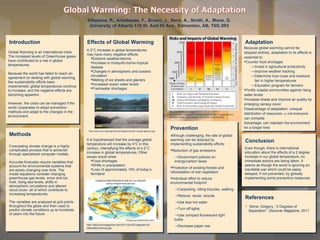 Methods Forecasting climate change is a highly complicated process that is achieved through specialized computer models.   Accurate forecasts require variables that account for environmental systems that are slowly changing over time. The model equations consider changing greenhouse gas levels, snow and ice melt, rising sea levels, shifts in atmospheric circulations and altered cloud cover: all of which contribute to increasing temperatures.  The variables are analyzed at grid points throughout the globe and then used to predict climate conditions up to hundreds of years into the future Introduction Alfazema, R., Arbabzada, F., Brown, J., Sech, A., Smith, A., Mone, G. University of Alberta 116 St. And 85 Ave., Edmonton, AB, T6G 2R3 References Conclusion Adaptation Effects of Global Warming http://discovermagazine.com/2011/jun/02-degrees-of-separation/precip.jpg ,[object Object],[object Object],[object Object],[object Object],[object Object],[object Object],[object Object],[object Object],[object Object],[object Object],[object Object],[object Object],[object Object],[object Object],[object Object],[object Object],[object Object],[object Object],[object Object],[object Object],[object Object],[object Object],http://3.bp.blogspot.com/-pczUIxlha8A/TZJ68Q7C71I/AAAAAAAAAD0/eET7_ggUemk/s1600/350px-Risks_and_Impacts_of_Global_Warming.png ,[object Object],[object Object],[object Object],[object Object],[object Object],[object Object],[object Object],[object Object],[object Object],[object Object],[object Object],[object Object],http://www.wrd.org/engineering/images/climate-change-glaciers.jpg Even though, there is international education about the effects of a 2 degree increase in our global temperature, no immediate actions are being taken. It seems as though the world is ignoring an inevitable war which could be easily delayed, if not prevented, by globally implementing some preventive measures.  Global Warming is an international crisis. The increased levels of Greenhouse gases have contributed to a rise in global temperatures.  Because the world has failed to reach an agreement on dealing with global warming, few sustainability efforts been implemented; global temperatures continue to increase, and the negative effects are becoming apparent.  However, the crisis can be managed if the world cooperates to adopt prevention methods and adapt to the changes in the environment. 