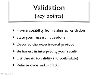 Validation
(key points)
• Have traceability from claims to validation
• State your research questions
• Describe the experimental protocol
• Be honest in interpreting your results
• List threats to validity (no boilerplate)
• Release code and artifacts
 