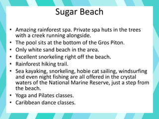 Sugar Beach
• Amazing rainforest spa. Private spa huts in the trees
with a creek running alongside.
• The pool sits at the bottom of the Gros Piton.
• Only white sand beach in the area.
• Excellent snorkeling right off the beach.
• Rainforest hiking trail.
• Sea kayaking, snorkeling, hobie cat sailing, windsurfing
and even night fishing are all offered in the crystal
waters of the National Marine Reserve, just a step from
the beach.
• Yoga and Pilates classes.
• Caribbean dance classes.
 