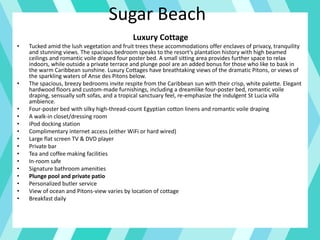 Sugar Beach
Luxury Cottage
• Tucked amid the lush vegetation and fruit trees these accommodations offer enclaves of privacy, tranquility
and stunning views. The spacious bedroom speaks to the resort’s plantation history with high beamed
ceilings and romantic voile draped four poster bed. A small sitting area provides further space to relax
indoors, while outside a private terrace and plunge pool are an added bonus for those who like to bask in
the warm Caribbean sunshine. Luxury Cottages have breathtaking views of the dramatic Pitons, or views of
the sparkling waters of Anse des Pitons below.
• The spacious, breezy bedrooms invite respite from the Caribbean sun with their crisp, white palette. Elegant
hardwood floors and custom-made furnishings, including a dreamlike four-poster bed, romantic voile
draping, sensually soft sofas, and a tropical sanctuary feel, re-emphasize the indulgent St Lucia villa
ambience.
• Four-poster bed with silky high-thread-count Egyptian cotton linens and romantic voile draping
• A walk-in closet/dressing room
• iPod docking station
• Complimentary internet access (either WiFi or hard wired)
• Large flat screen TV & DVD player
• Private bar
• Tea and coffee making facilities
• In-room safe
• Signature bathroom amenities
• Plunge pool and private patio
• Personalized butler service
• View of ocean and Pitons-view varies by location of cottage
• Breakfast daily
 