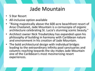 Jade Mountain
• 5 Star Resort
• All-inclusive option available
• "Rising majestically above the 600 acre beachfront resort of
Anse Chastanet, Jade Mountain is a cornucopia of organic
architecture celebrating St. Lucia's stunning scenic beauty."
• Architect owner Nick Troubetzkoy has expanded upon his
philosophy of building in harmony with Caribbean nature
and environment in his creation of Jade Mountain.
• The bold architectural design with individual bridges
leading to the extraordinary infinity pool sanctuaries and
columns reaching towards the sky makes Jade Mountain
one of the Caribbean's most mesmerizing resort
experiences.
 