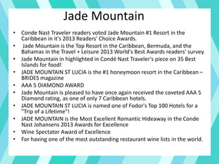 Jade Mountain
• Conde Nast Traveler readers voted Jade Mountain #1 Resort in the
Caribbean in it's 2013 Readers' Choice Awards.
• Jade Mountain is the Top Resort in the Caribbean, Bermuda, and the
Bahamas in the Travel + Leisure 2013 World's Best Awards readers' survey.
• Jade Mountain in highlighted in Condé Nast Traveler's piece on 35 Best
Islands for food!
• JADE MOUNTAIN ST LUCIA is the #1 honeymoon resort in the Caribbean –
BRIDES magazine
• AAA 5 DIAMOND AWARD
• Jade Mountain is pleased to have once again received the coveted AAA 5
Diamond rating, as one of only 7 Caribbean hotels.
• JADE MOUNTAIN ST LUCIA is named one of Fodor's Top 100 Hotels for a
"Trip of a Lifetime"!
• JADE MOUNTAIN is the Most Excellent Romantic Hideaway in the Conde
Nast Johansens 2013 Awards for Excellence
• Wine Spectator Award of Excellence
• For having one of the most outstanding restaurant wine lists in the world.
 