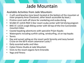 Jade Mountain
Available Activities from Jade Mountain:
• 2 soft sand beaches (one beach located at the bottom of the mountain at
sister property Anse Chastanet, other beach accessible by boat.)
• Pristine coral reefs off shore for snorkeling and scuba diving
• SCUBA ST. LUCIA PADI 5-Star resort scuba center with full diving program
• BIKE ST. LUCIA Jungle Biking center with 50 top-of-the-line Cannondale
mountain bikes
• Coastal kayaking adventures with specialist Prijon Kayaks
• Watersports including sunfish sailing, windsurfing, sit on top kayaks
• Tennis
• Day and sunset sailing on the resort yacht Serenity and Jazzy Sunset
Cruise on the 60 ft resort catamaran Lucky T
• Daily escorted walks and hikes
• Cybex Fitness Studio at Jade Mountain
• Visits to the resort organic farm Emeralds
• Yoga and Fitness
 