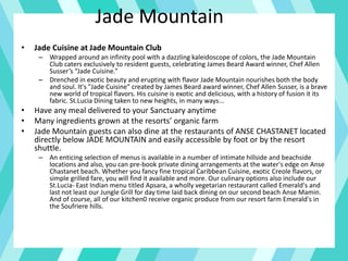 Jade Mountain
• Jade Cuisine at Jade Mountain Club
– Wrapped around an infinity pool with a dazzling kaleidoscope of colors, the Jade Mountain
Club caters exclusively to resident guests, celebrating James Beard Award winner, Chef Allen
Susser’s “Jade Cuisine.”
– Drenched in exotic beauty and erupting with flavor Jade Mountain nourishes both the body
and soul. It's "Jade Cuisine" created by James Beard award winner, Chef Allen Susser, is a brave
new world of tropical flavors. His cuisine is exotic and delicious, with a history of fusion it its
fabric. St.Lucia Dining taken to new heights, in many ways...
• Have any meal delivered to your Sanctuary anytime
• Many ingredients grown at the resorts’ organic farm
• Jade Mountain guests can also dine at the restaurants of ANSE CHASTANET located
directly below JADE MOUNTAIN and easily accessible by foot or by the resort
shuttle.
– An enticing selection of menus is available in a number of intimate hillside and beachside
locations and also, you can pre-book private dining arrangements at the water's edge on Anse
Chastanet beach. Whether you fancy fine tropical Caribbean Cuisine, exotic Creole flavors, or
simple grilled fare, you will find it available and more. Our culinary options also include our
St.Lucia- East Indian menu titled Apsara, a wholly vegetarian restaurant called Emerald's and
last not least our Jungle Grill for day time laid back dining on our second beach Anse Mamin.
And of course, all of our kitchen0 receive organic produce from our resort farm Emerald's in
the Soufriere hills.
 
