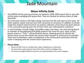 Jade Mountain
Moon Infinity Suite
• The MOON infinity pool sanctuaries are between 1600-1950 square feet in size with
infinity pools averaging 650 square feet. They are located on various levels of Jade
Mountain.
• All sanctuaries feature 15ft high ceilings and have the 4th wall open to the views. All
other aspects, layout and size vary from sanctuary to sanctuary. In addition to locally
made fine tropical wood furniture an eclectic collection of furniture has been placed
in the sanctuaries giving each one of them their own individualistic ambiance.
• In room facilities include fridge, tea/coffee maker, hair dryer, iron and ironing board
(a member of housekeeping will gladly perform the chore for you). Upon arrival,
guests receive a " firfly " communication device, allowing guests to contact the
service team at any time whilst the service team remains as unintrusive as possible.
There are no television, radio or telephone in the infinity pool sanctuaries and sky
suites in keeping with the overall resort experience.
• Please Note:
– Rooms do NOT have air conditioning, radios, telephones or televisions.
– All suites have a phenomenal view of the Pitons and the Caribbean Sea.
– All rooms are slightly different, pictures are representative of the room category.
 