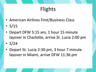 Flights
• American Airlines First/Business Class
• 5/15
• Depart DFW 5:15 am, 1 hour 15 minute
layover in Charlotte, arrive St. Lucia 2:00 pm
• 5/24
• Depart St. Lucia 2:30 pm, 3 hour 7 minute
layover in Miami, arrive DFW 11:36 pm
 