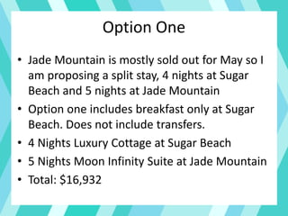 Option One
• Jade Mountain is mostly sold out for May so I
am proposing a split stay, 4 nights at Sugar
Beach and 5 nights at Jade Mountain
• Option one includes breakfast only at Sugar
Beach. Does not include transfers.
• 4 Nights Luxury Cottage at Sugar Beach
• 5 Nights Moon Infinity Suite at Jade Mountain
• Total: $16,932
 