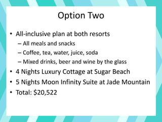 Option Two
• All-inclusive plan at both resorts
– All meals and snacks
– Coffee, tea, water, juice, soda
– Mixed drinks, beer and wine by the glass
• 4 Nights Luxury Cottage at Sugar Beach
• 5 Nights Moon Infinity Suite at Jade Mountain
• Total: $20,522
 
