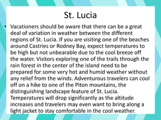 • Vacationers should be aware that there can be a great
deal of variation in weather between the different
regions of St. Lucia. If you are visiting one of the beaches
around Castries or Rodney Bay, expect temperatures to
be high but not unbearable due to the cool breeze off
the water. Visitors exploring one of the trails through the
rain forest in the center of the island need to be
prepared for some very hot and humid weather without
any relief from the winds. Adventurous travelers can cool
off on a hike to one of the Piton mountains, the
distinguishing landscape feature of St. Lucia.
Temperatures will drop significantly as the altitude
increases and travelers may even want to bring along a
light jacket to stay comfortable in the cool weather.
St. Lucia
 
