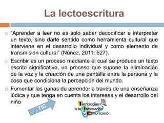 La lectoescritura 
 “Aprender a leer no es solo saber decodificar e interpretar 
un texto, sino darle sentido como herramienta cultural que 
interviene en el desarrollo individual y como elemento de 
transmisión cultural” (Núñez, 2011: 527). 
 Escribir es un proceso mediante el cual se produce un texto 
escrito significativo, un proceso que supone la eliminación 
de la voz y la creación de una pantalla entre la persona y la 
cosa que condiciona la percepción del mundo. 
 Fomentar las ganas de aprender a través de una enseñanza 
lúdica y que tenga en cuenta los intereses y el desarrollo del 
niño 
 