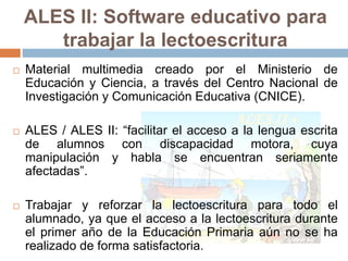 ALES II: Software educativo para 
trabajar la lectoescritura 
 Material multimedia creado por el Ministerio de 
Educación y Ciencia, a través del Centro Nacional de 
Investigación y Comunicación Educativa (CNICE). 
 ALES / ALES II: “facilitar el acceso a la lengua escrita 
de alumnos con discapacidad motora, cuya 
manipulación y habla se encuentran seriamente 
afectadas”. 
 Trabajar y reforzar la lectoescritura para todo el 
alumnado, ya que el acceso a la lectoescritura durante 
el primer año de la Educación Primaria aún no se ha 
realizado de forma satisfactoria. 
 