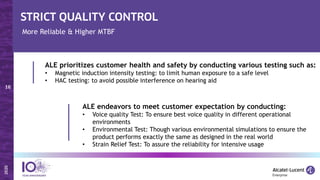 More Reliable & Higher MTBF
ALE prioritizes customer health and safety by conducting various testing such as:
• Magnetic induction intensity testing: to limit human exposure to a safe level
• HAC testing: to avoid possible interference on hearing aid
ALE endeavors to meet customer expectation by conducting:
• Voice quality Test: To ensure best voice quality in different operational
environments
• Environmental Test: Though various environmental simulations to ensure the
product performs exactly the same as designed in the real world
• Strain Relief Test: To assure the reliability for intensive usage
 