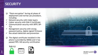  “Total encryption” during all phase of
deployment and normal use procedure,
including
✓ Network security with triple layers
✓ Cipher security with SHA-2 Certificate
✓ Communication security with SRTP, SIP-
TLS
✓ Management security with strong
password policy, digital signed firmware
✓ Dos attack detection and prevention
 The digital certificate installed in the
phone is provided by IDEMA and it has
passed FIPS-140 security certification
 