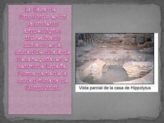 La Casa de Hippolytus es un yacimiento arqueológico musealizado ubicado en la ciudad de Alcalá de Henares, sita en el centro de España. Forma parte de la ciudad romana de Complutum.