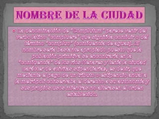 La denominación de "Complutum" parece venir del verbo latino "compluere" que significa confluir o del término "compluo" (confluencia de aguas). El nombre sería bastante apropiado puesto que la población primitiva se encontraría en la "confluencia" de los ríos Henares y tenía la ciudad carácter de «civitas stipendiaria», es decir, que mediante el pago de un tributo o estipendio anual a la metrópoli conservaba el derecho a su autonomía y sus propios usos mientras no alterasen el orden establecido.Nombre de la ciudad