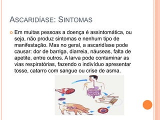 ASCARIDÍASE: SINTOMAS
   Em muitas pessoas a doença é assintomática, ou
    seja, não produz sintomas e nenhum tipo de
    manifestação. Mas no geral, a ascaridíase pode
    causar: dor de barriga, diarreia, náuseas, falta de
    apetite, entre outros. A larva pode contaminar as
    vias respiratórias, fazendo o indivíduo apresentar
    tosse, catarro com sangue ou crise de asma.
 
