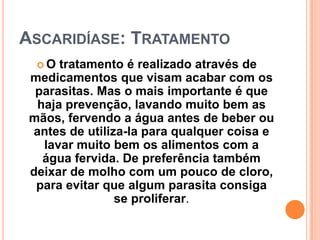 ASCARIDÍASE: TRATAMENTO
  O  tratamento é realizado através de
 medicamentos que visam acabar com os
  parasitas. Mas o mais importante é que
  haja prevenção, lavando muito bem as
 mãos, fervendo a água antes de beber ou
 antes de utiliza-la para qualquer coisa e
   lavar muito bem os alimentos com a
   água fervida. De preferência também
 deixar de molho com um pouco de cloro,
  para evitar que algum parasita consiga
                se proliferar.
 
