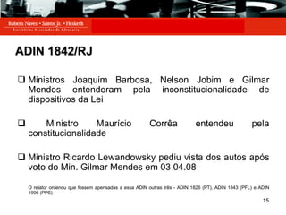 ADIN 1842/RJ Ministros Joaquim Barbosa, Nelson Jobim e Gilmar Mendes entenderam pela inconstitucionalidade de dispositivos da Lei Ministro Maurício Corrêa entendeu pela constitucionalidade Ministro Ricardo Lewandowsky pediu vista dos autos após voto do Min. Gilmar Mendes em 03.04.08 O relator ordenou que fossem apensadas a essa ADIN outras três - ADIN 1826 (PT), ADIN 1843 (PFL) e ADIN 1906 (PPS)   