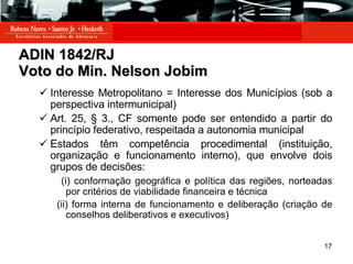 ADIN 1842/RJ Voto do Min. Nelson Jobim Interesse Metropolitano = Interesse dos Municípios (sob a perspectiva intermunicipal) Art. 25, § 3., CF somente pode ser entendido a partir do princípio federativo, respeitada a autonomia municipal Estados têm competência procedimental (instituição, organização e funcionamento interno), que envolve dois grupos de decisões: (i) conformação geográfica e política das regiões, norteadas por critérios de viabilidade financeira e técnica (ii) forma interna de funcionamento e deliberação (criação de conselhos deliberativos e executivos) 