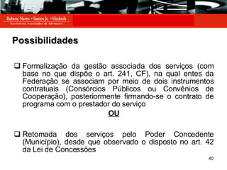 Possibilidades Formalização da gestão associada dos serviços (com base no que dispõe o art. 241, CF), na qual entes da Federação se associam por meio de dois instrumentos contratuais (Consórcios Públicos ou Convênios de Cooperação), posteriormente firmando-se o contrato de programa com o prestador do serviço OU Retomada dos serviços pelo Poder Concedente (Município), desde que observado o disposto no art. 42 da Lei de Concessões 