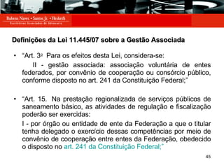 Definições da Lei 11.445/07 sobre a Gestão Associada “ Art. 3 o   Para os efeitos desta Lei, considera-se: II - gestão associada: associação voluntária de entes federados, por convênio de cooperação ou consórcio público, conforme disposto no art. 241 da Constituição Federal;” “ Art. 15.  Na prestação regionalizada de serviços públicos de saneamento básico, as atividades de regulação e fiscalização poderão ser exercidas: I - por órgão ou entidade de ente da Federação a que o titular tenha delegado o exercício dessas competências por meio de convênio de cooperação entre entes da Federação, obedecido o disposto no  art. 241 da Constituição Federal;”  
