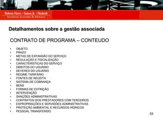 Detalhamentos sobre a gestão associada CONTRATO DE PROGRAMA – CONTEUDO OBJETO PRAZO METAS DE EXPANSÃO DO SERVIÇO REGULAÇÃO E FISCALIZAÇÃO CARACTERÍSTICAS DO SERVIÇO DIREITOS DO USUÁRIO DEVERES DO USUÁRIO REGIME TARIFÁRIO FONTES DE RECEITA SISTEMA DE COBRANÇA BENS FORMAS DE EXTINÇÃO INTERVENÇÃO SANÇÕES ADMINISTRATIVAS CONTRATOS DOS PRESTADORES COM TERCEIROS EXPROPRIAÇÕES E SERVIDÕES ADMINISTRATIVAS PROTEÇÃO AMBIENTAL E RECURSOS HÍDRICOS PESSOAL TRANSFERIDO 