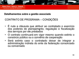 Detalhamentos sobre a gestão associada CONTRATO DE PROGRAMA – CONDIÇÕES É nula a cláusula que atribuir ao contratado o exercício dos poderes de planejamento, regulação e fiscalização dos serviços por ele prestados O contrato continuará em vigor mesmo quando extinto o consórcio público ou o convênio de cooperação Será extinto caso o contratado deixar de integrar a administração indireta do ente da federação consorciado ou conveniado ç ç 